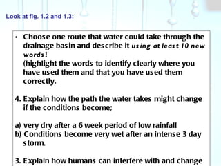 Look at fig. 1.2 and 1.3: Choose one route that water could take through the drainage basin and describe it  using at least 10 new words ! (highlight the words to identify clearly where you have used them and that you have used them correctly.  Explain how the path the water takes might change if the conditions become;  a) very dry after a 6 week period of low rainfall b) Conditions become very wet after an intense 3 day storm.  3. Explain how humans can interfere with and change the drainage basin water cycle.  