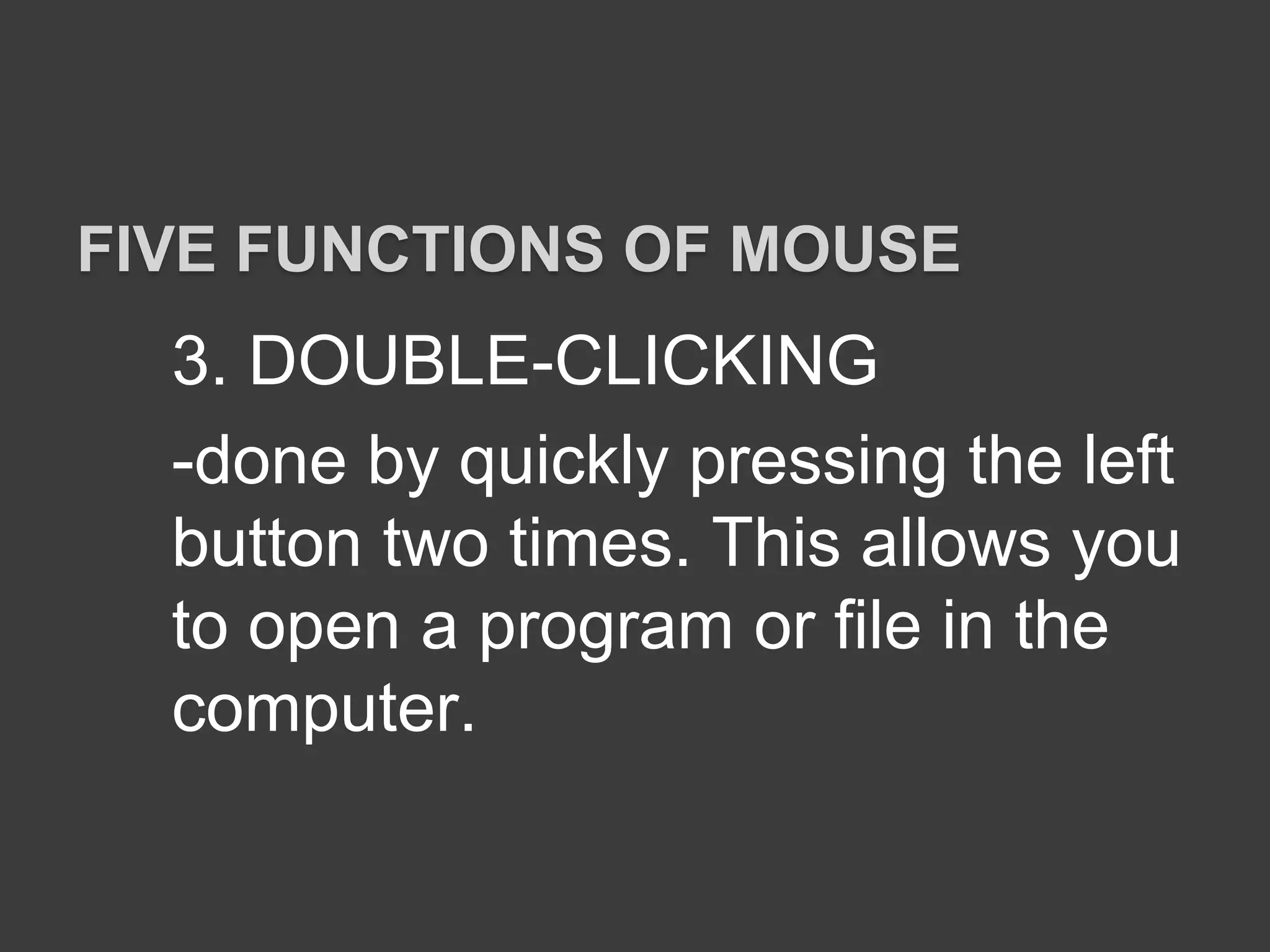 3. DOUBLE-CLICKING
-done by quickly pressing the left
button two times. This allows you
to open a program or file in the
computer.
FIVE FUNCTIONS OF MOUSE
 