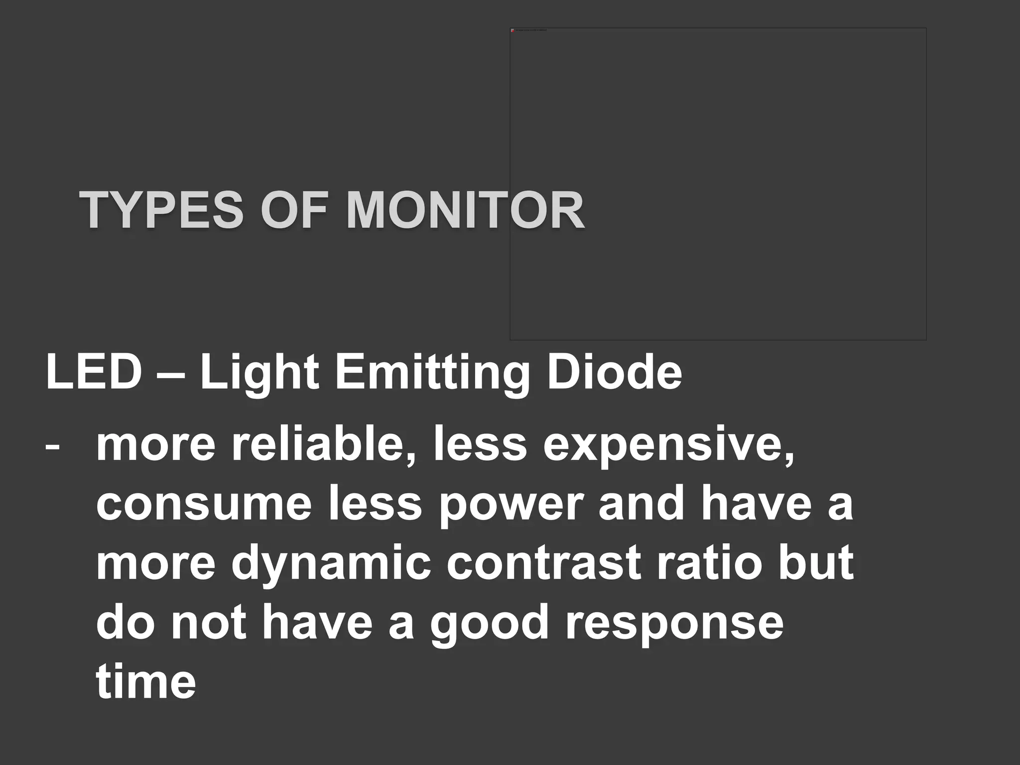 LED – Light Emitting Diode
- more reliable, less expensive,
consume less power and have a
more dynamic contrast ratio but
do not have a good response
time
TYPES OF MONITOR
 