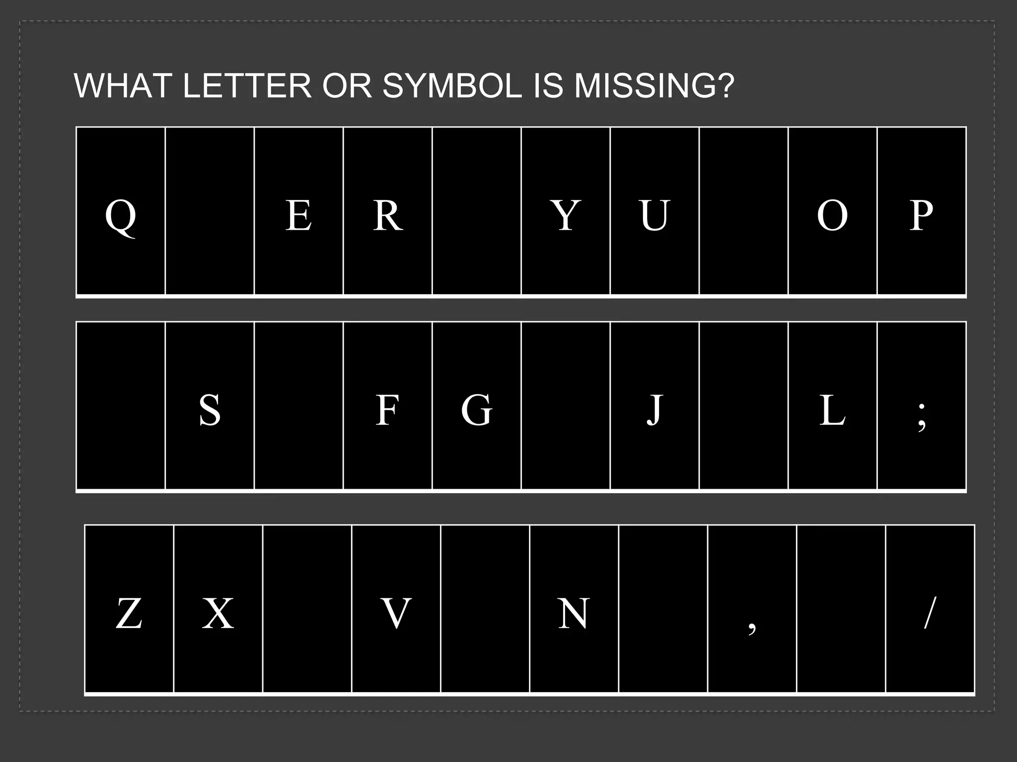 WHAT LETTER OR SYMBOL IS MISSING?
Q E R Y U O P
S F G J L ;
Z X V N , /
 