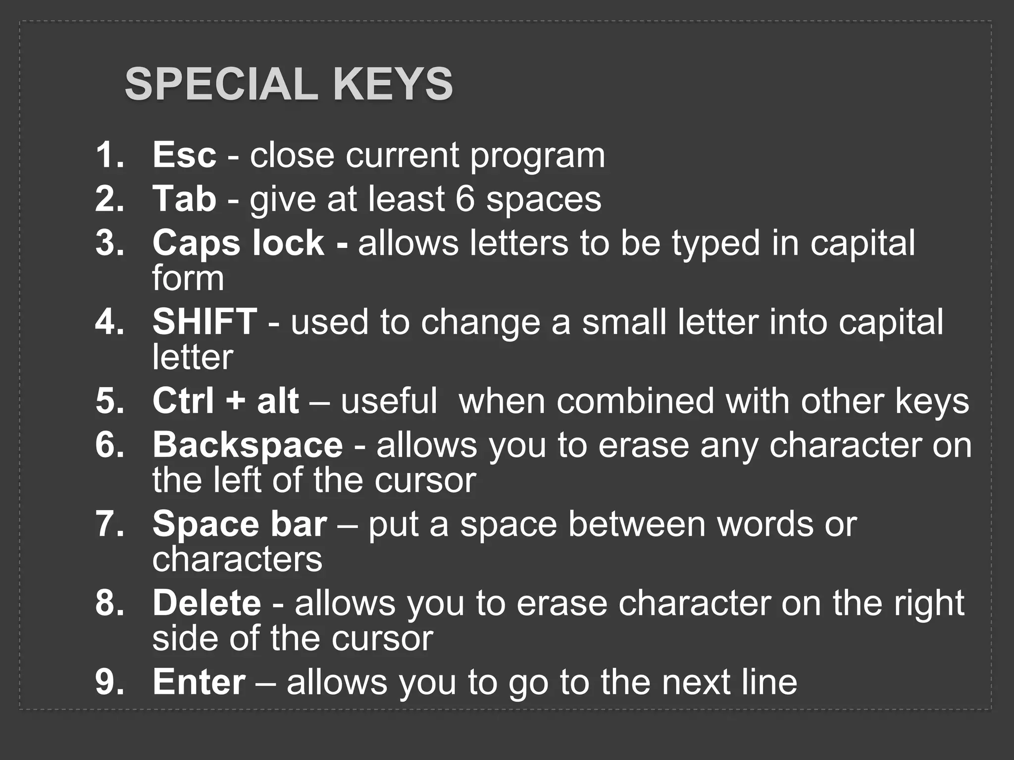 SPECIAL KEYS
1. Esc - close current program
2. Tab - give at least 6 spaces
3. Caps lock - allows letters to be typed in capital
form
4. SHIFT - used to change a small letter into capital
letter
5. Ctrl + alt – useful when combined with other keys
6. Backspace - allows you to erase any character on
the left of the cursor
7. Space bar – put a space between words or
characters
8. Delete - allows you to erase character on the right
side of the cursor
9. Enter – allows you to go to the next line
 