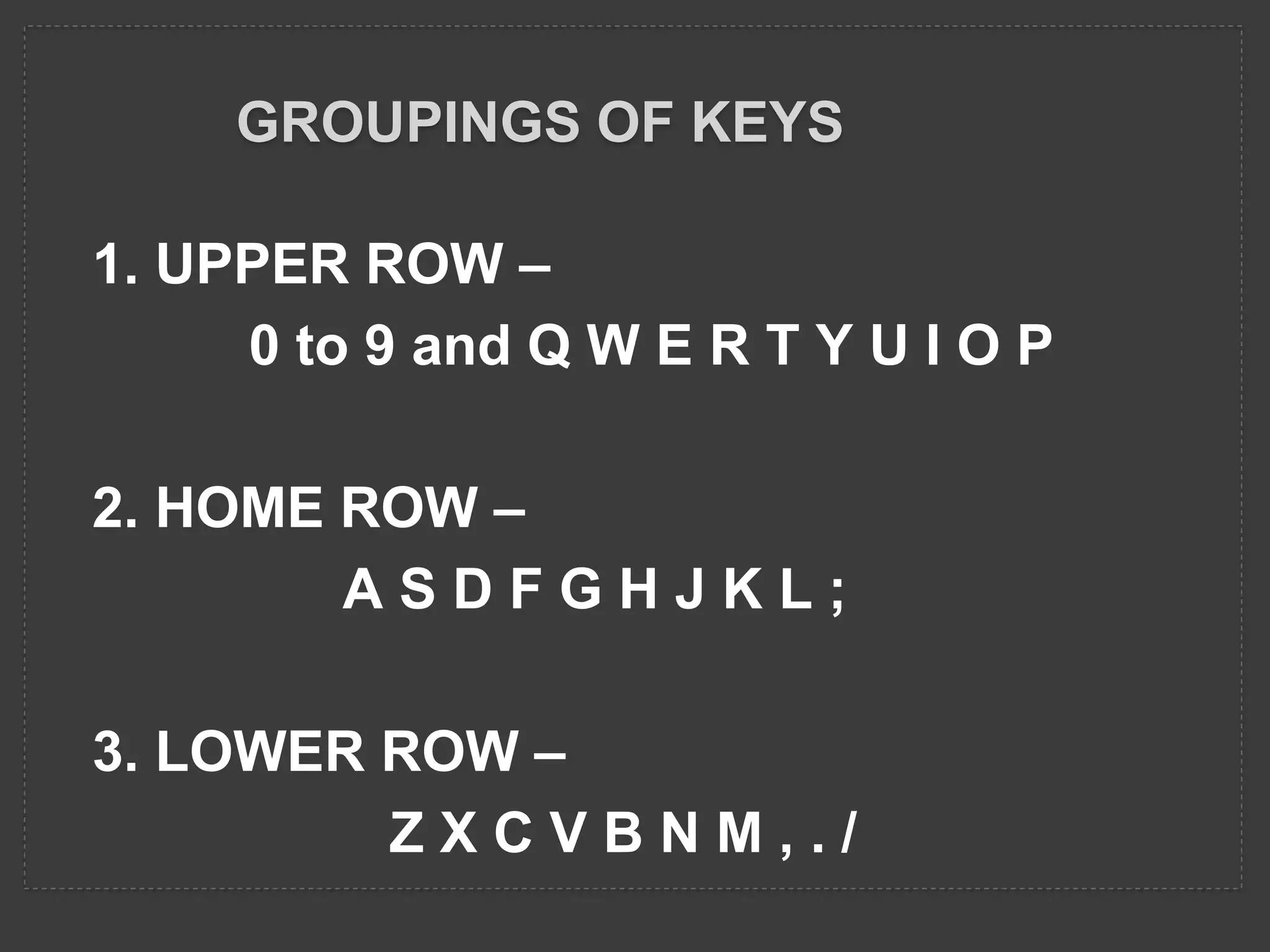 GROUPINGS OF KEYS
1. UPPER ROW –
0 to 9 and Q W E R T Y U I O P
2. HOME ROW –
A S D F G H J K L ;
3. LOWER ROW –
Z X C V B N M , . /
 