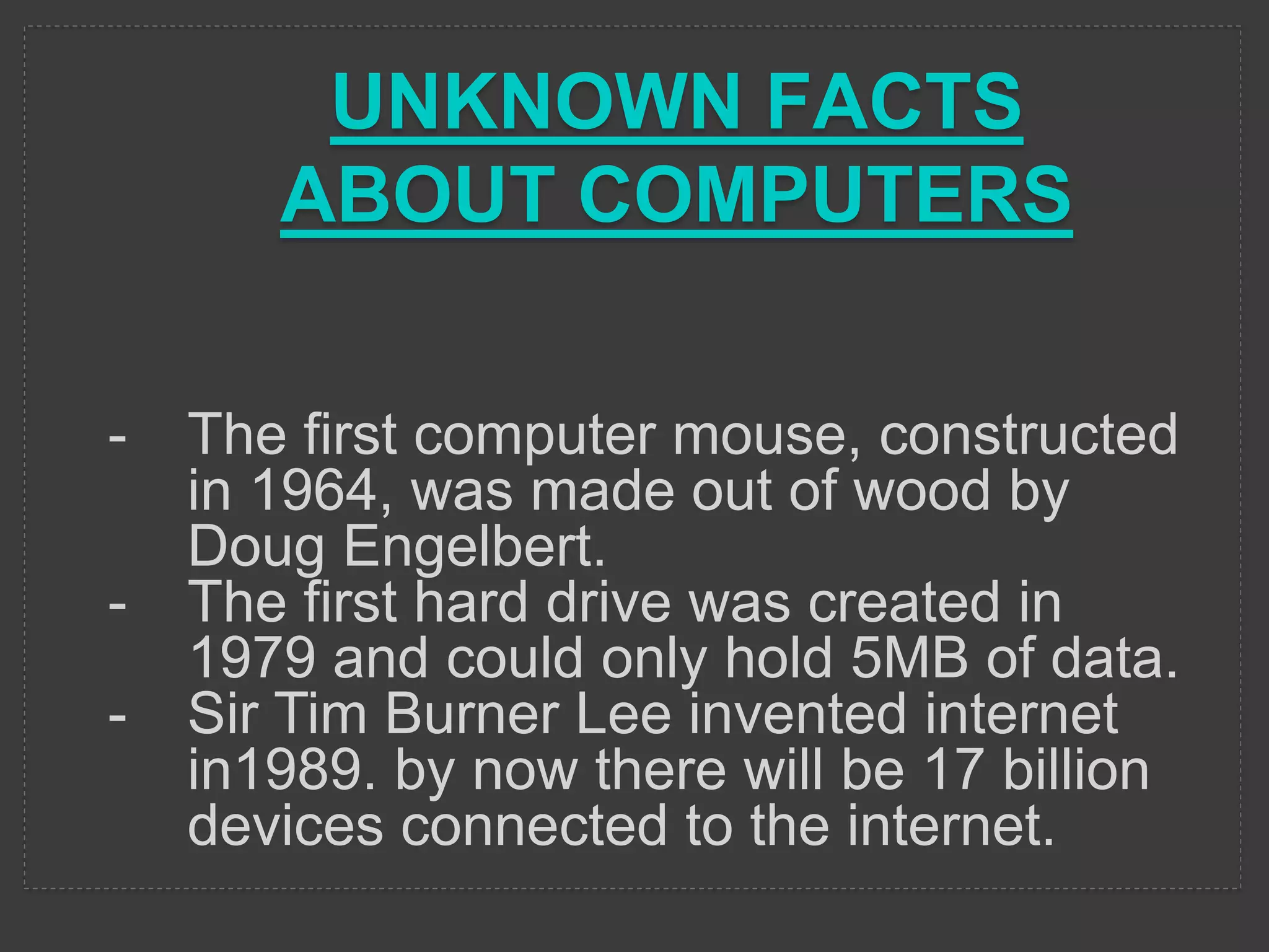 UNKNOWN FACTS
ABOUT COMPUTERS
- The first computer mouse, constructed
in 1964, was made out of wood by
Doug Engelbert.
- The first hard drive was created in
1979 and could only hold 5MB of data.
- Sir Tim Burner Lee invented internet
in1989. by now there will be 17 billion
devices connected to the internet.
 