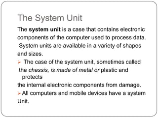 The System Unit
The system unit is a case that contains electronic
components of the computer used to process data.
 System units are available in a variety of shapes
and sizes.
 The case of the system unit, sometimes called
 the chassis, is made of metal or plastic and
  protects
the internal electronic components from damage.
 All computers and mobile devices have a system
Unit.
 