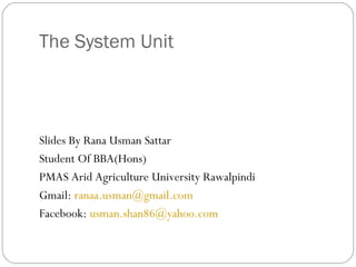 The System Unit



Slides By Rana Usman Sattar
Student Of BBA(Hons)
PMAS Arid Agriculture University Rawalpindi
Gmail: ranaa.usman@gmail.com
Facebook: usman.shan86@yahoo.com
 