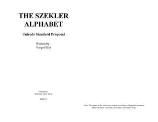 THE SZEKLER
 ALPHABET
Unicode Standard Proposal

        Written by:
        Varga Géza




           Translation:
       Beleznay Ákos Attila

            2009 ©

                              Note: The names in the study were written according to Hungarian grammar.
                                        Order of names: Surname, first name, and middle name.
 
