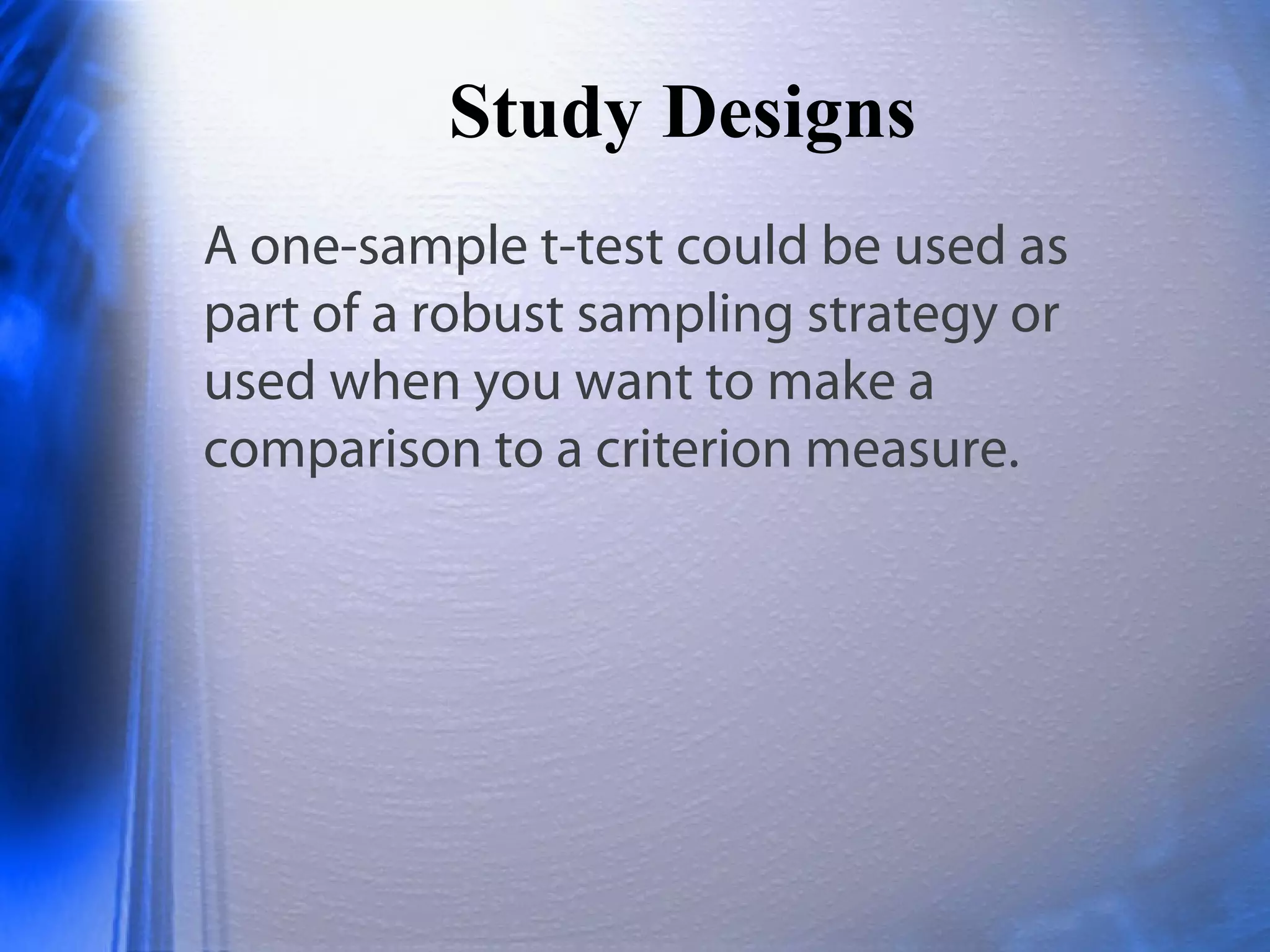 Study Designs
A one-sample t-test could be used as
part of a robust sampling strategy or
used when you want to make a
comparison to a criterion measure.
 