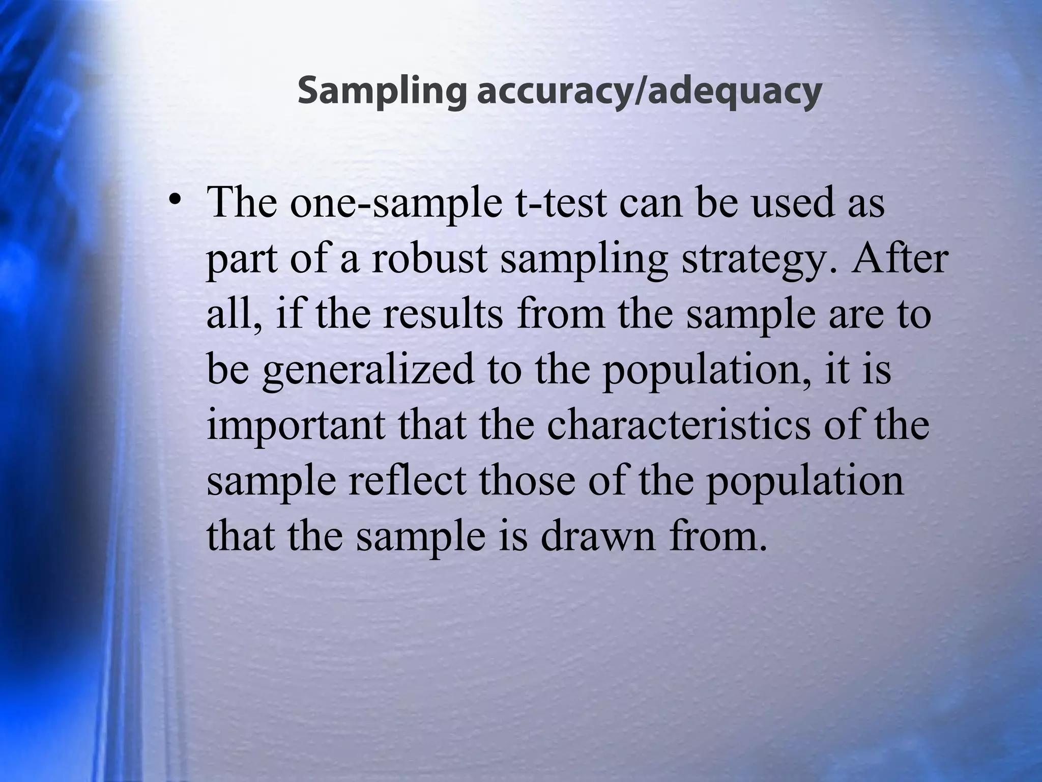 Sampling accuracy/adequacy
• The one-sample t-test can be used as
part of a robust sampling strategy. After
all, if the results from the sample are to
be generalized to the population, it is
important that the characteristics of the
sample reflect those of the population
that the sample is drawn from.
 
