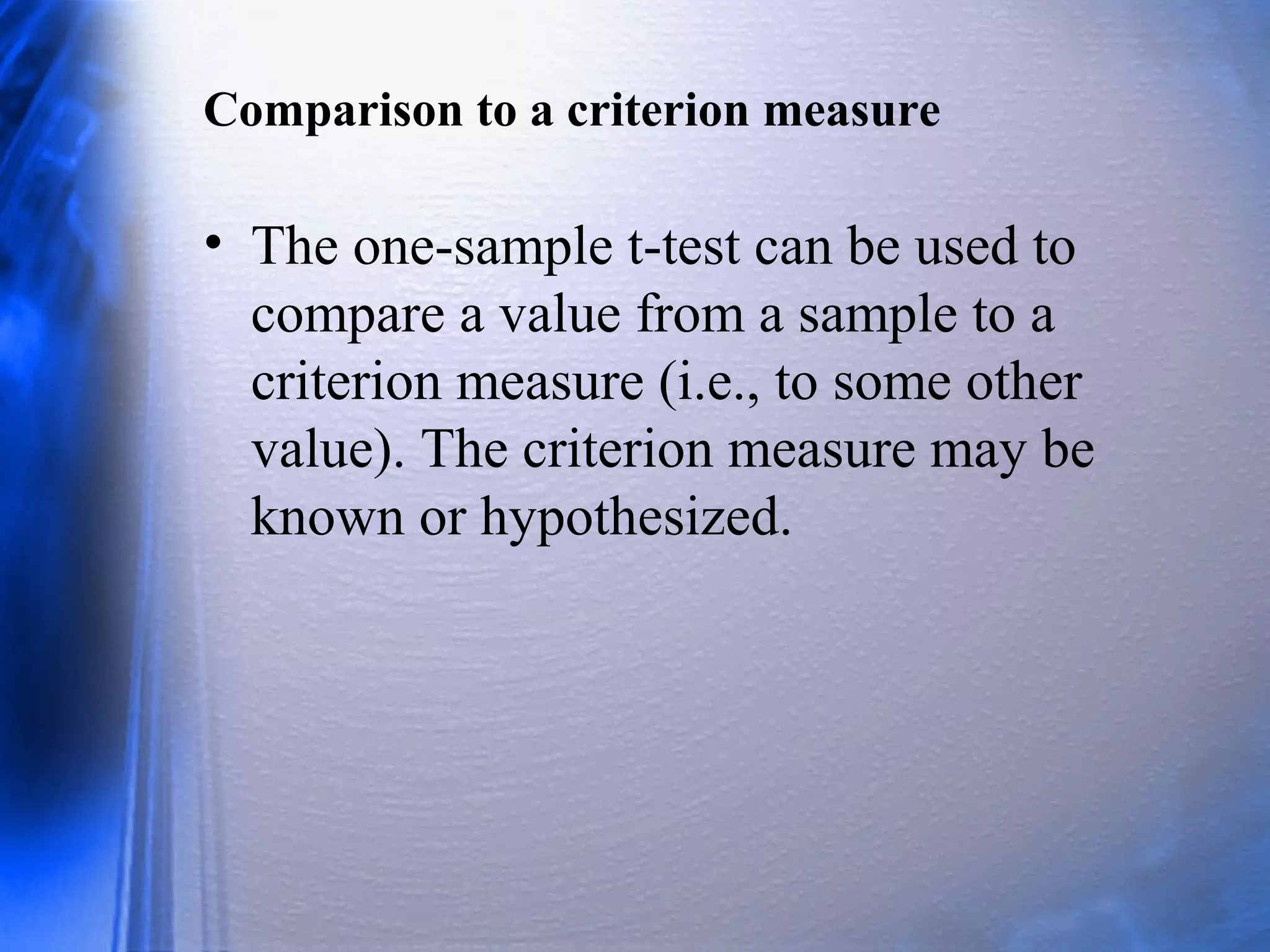 Comparison to a criterion measure
• The one-sample t-test can be used to
compare a value from a sample to a
criterion measure (i.e., to some other
value). The criterion measure may be
known or hypothesized.
 