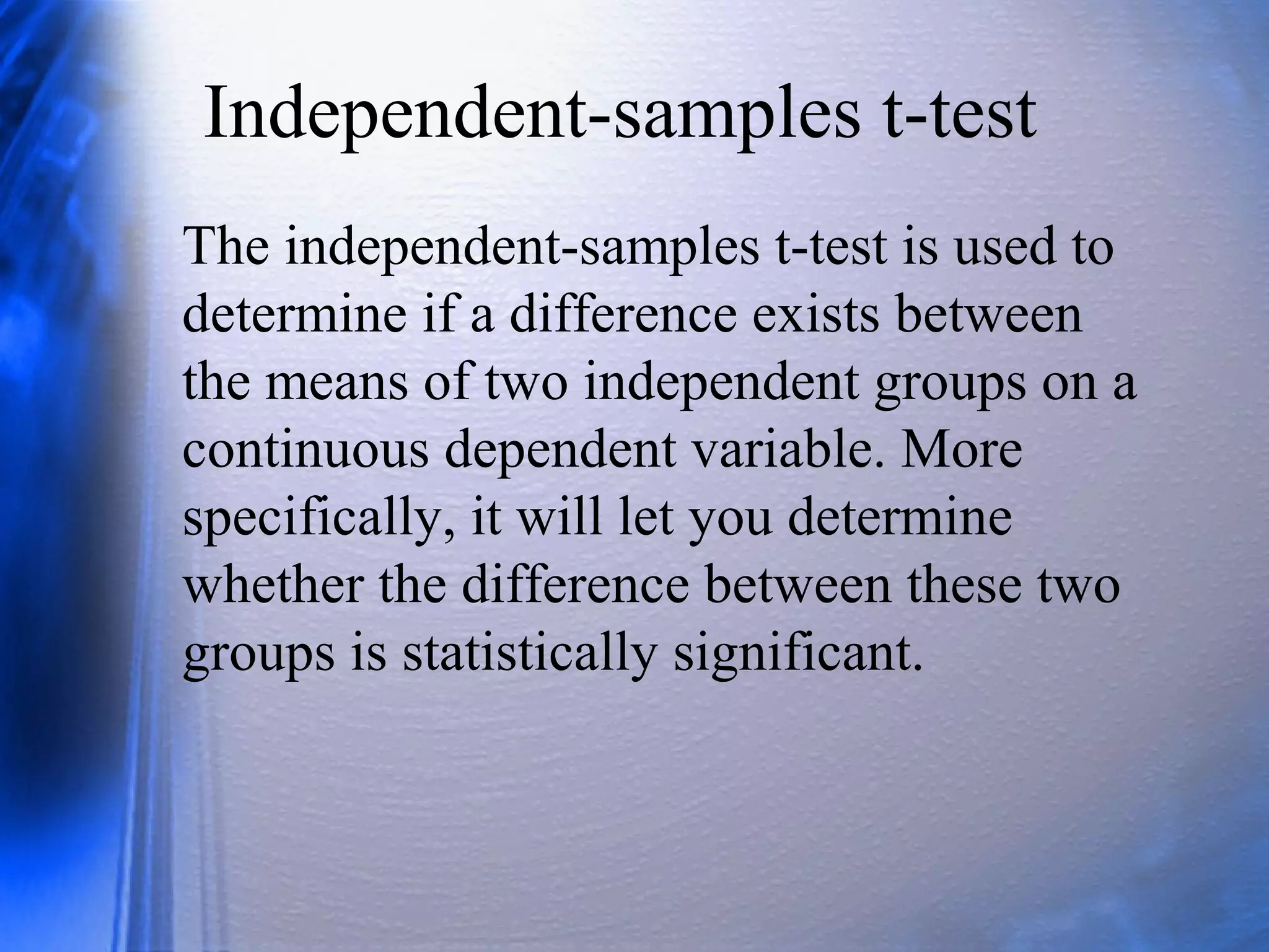 Independent-samples t-test
The independent-samples t-test is used to
determine if a difference exists between
the means of two independent groups on a
continuous dependent variable. More
specifically, it will let you determine
whether the difference between these two
groups is statistically significant.
 