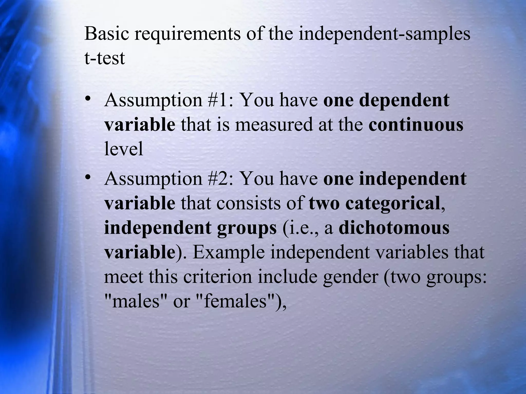 Basic requirements of the independent-samples
t-test
• Assumption #1: You have one dependent
variable that is measured at the continuous
level
• Assumption #2: You have one independent
variable that consists of two categorical,
independent groups (i.e., a dichotomous
variable). Example independent variables that
meet this criterion include gender (two groups:
"males" or "females"),
 