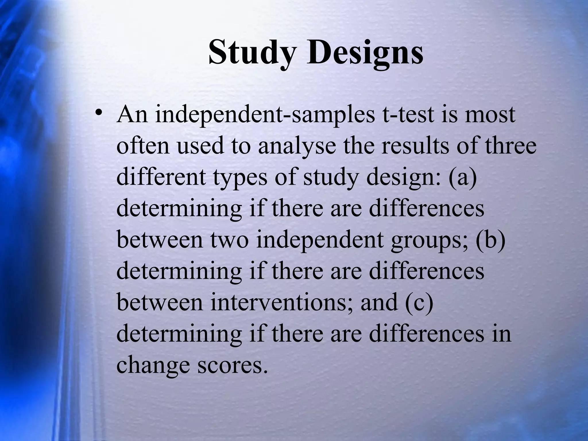 Study Designs
• An independent-samples t-test is most
often used to analyse the results of three
different types of study design: (a)
determining if there are differences
between two independent groups; (b)
determining if there are differences
between interventions; and (c)
determining if there are differences in
change scores.
 