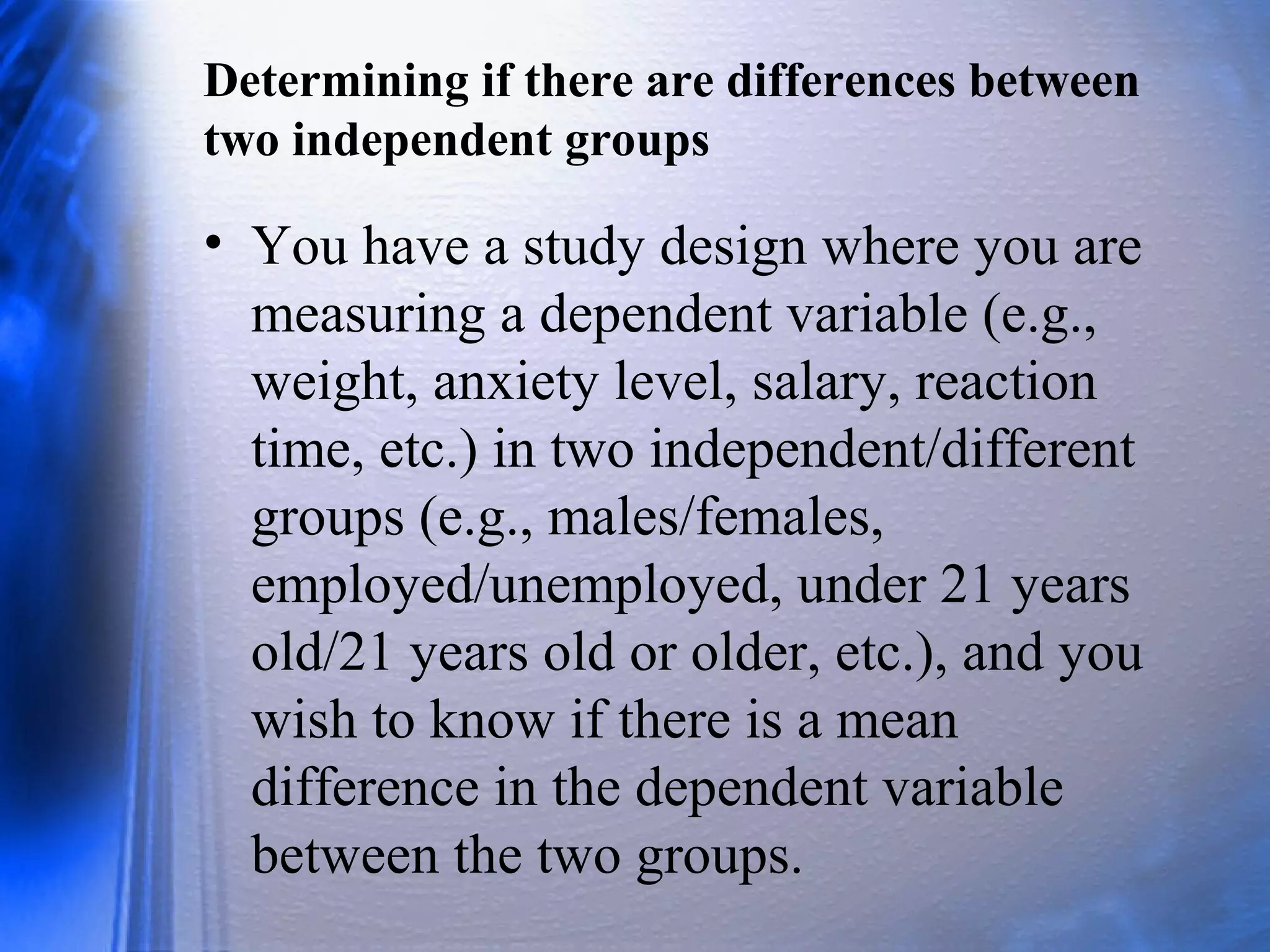 Determining if there are differences between
two independent groups
• You have a study design where you are
measuring a dependent variable (e.g.,
weight, anxiety level, salary, reaction
time, etc.) in two independent/different
groups (e.g., males/females,
employed/unemployed, under 21 years
old/21 years old or older, etc.), and you
wish to know if there is a mean
difference in the dependent variable
between the two groups.
 