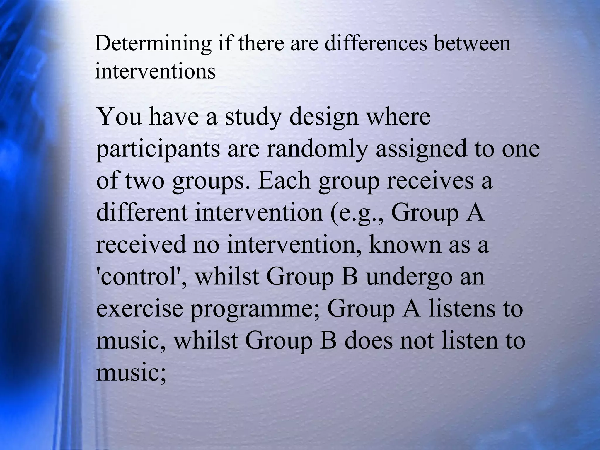 Determining if there are differences between
interventions
You have a study design where
participants are randomly assigned to one
of two groups. Each group receives a
different intervention (e.g., Group A
received no intervention, known as a
'control', whilst Group B undergo an
exercise programme; Group A listens to
music, whilst Group B does not listen to
music;
 
