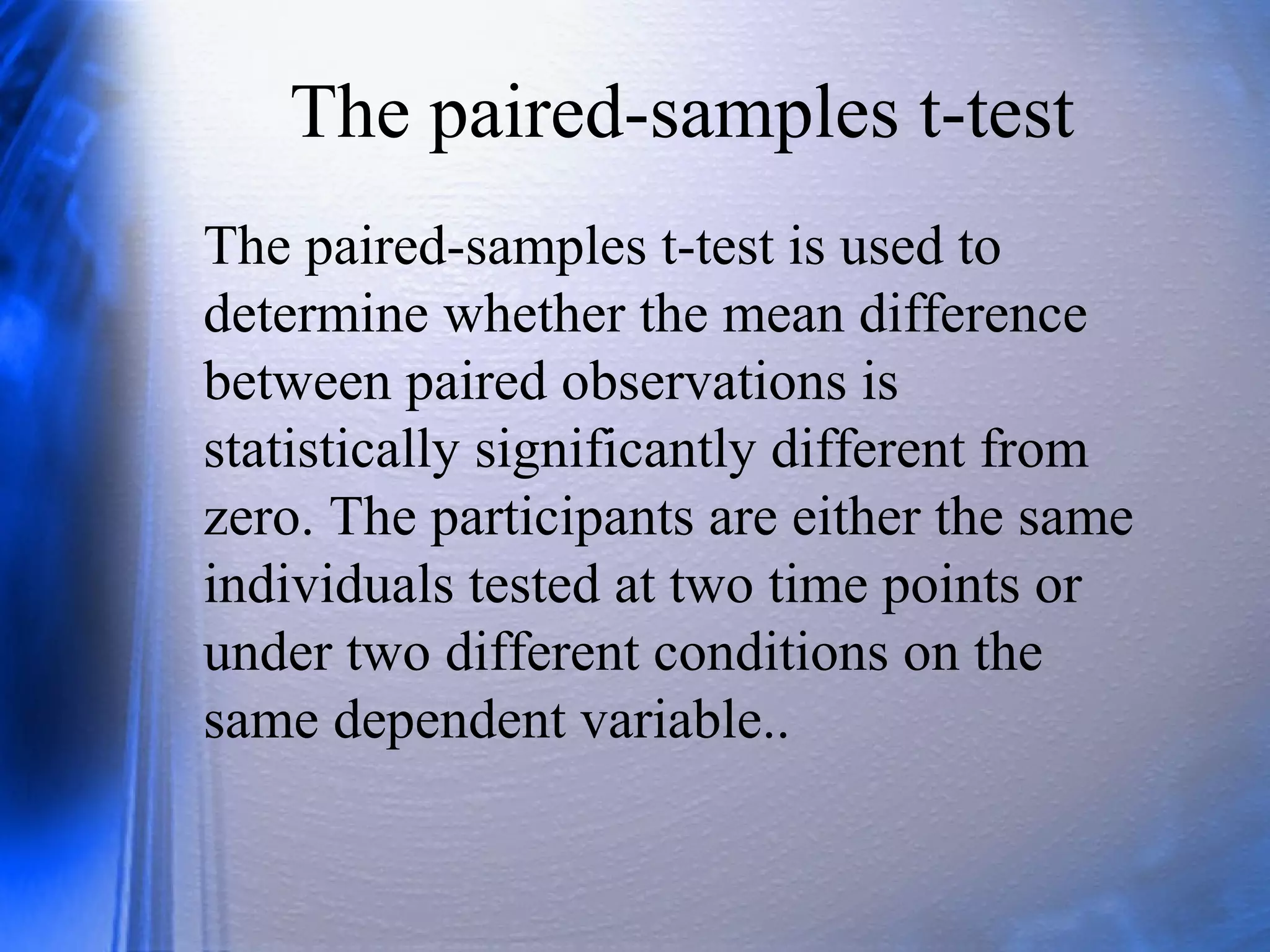 The paired-samples t-test
The paired-samples t-test is used to
determine whether the mean difference
between paired observations is
statistically significantly different from
zero. The participants are either the same
individuals tested at two time points or
under two different conditions on the
same dependent variable..
 