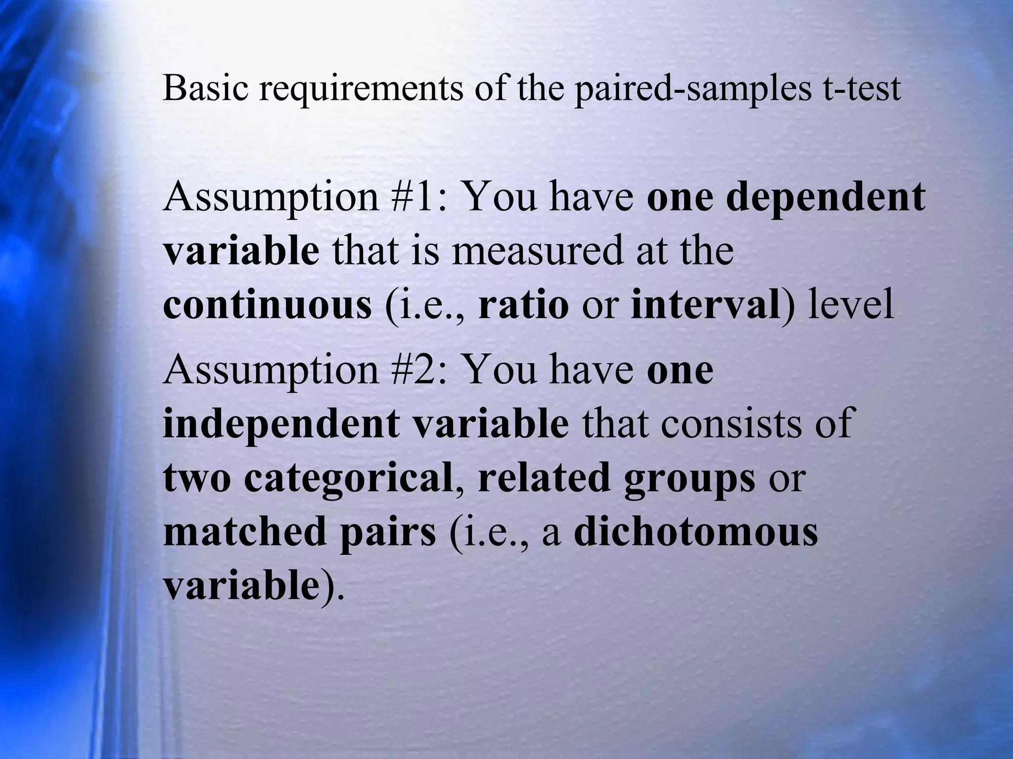 Basic requirements of the paired-samples t-test
Assumption #1: You have one dependent
variable that is measured at the
continuous (i.e., ratio or interval) level
Assumption #2: You have one
independent variable that consists of
two categorical, related groups or
matched pairs (i.e., a dichotomous
variable).
 