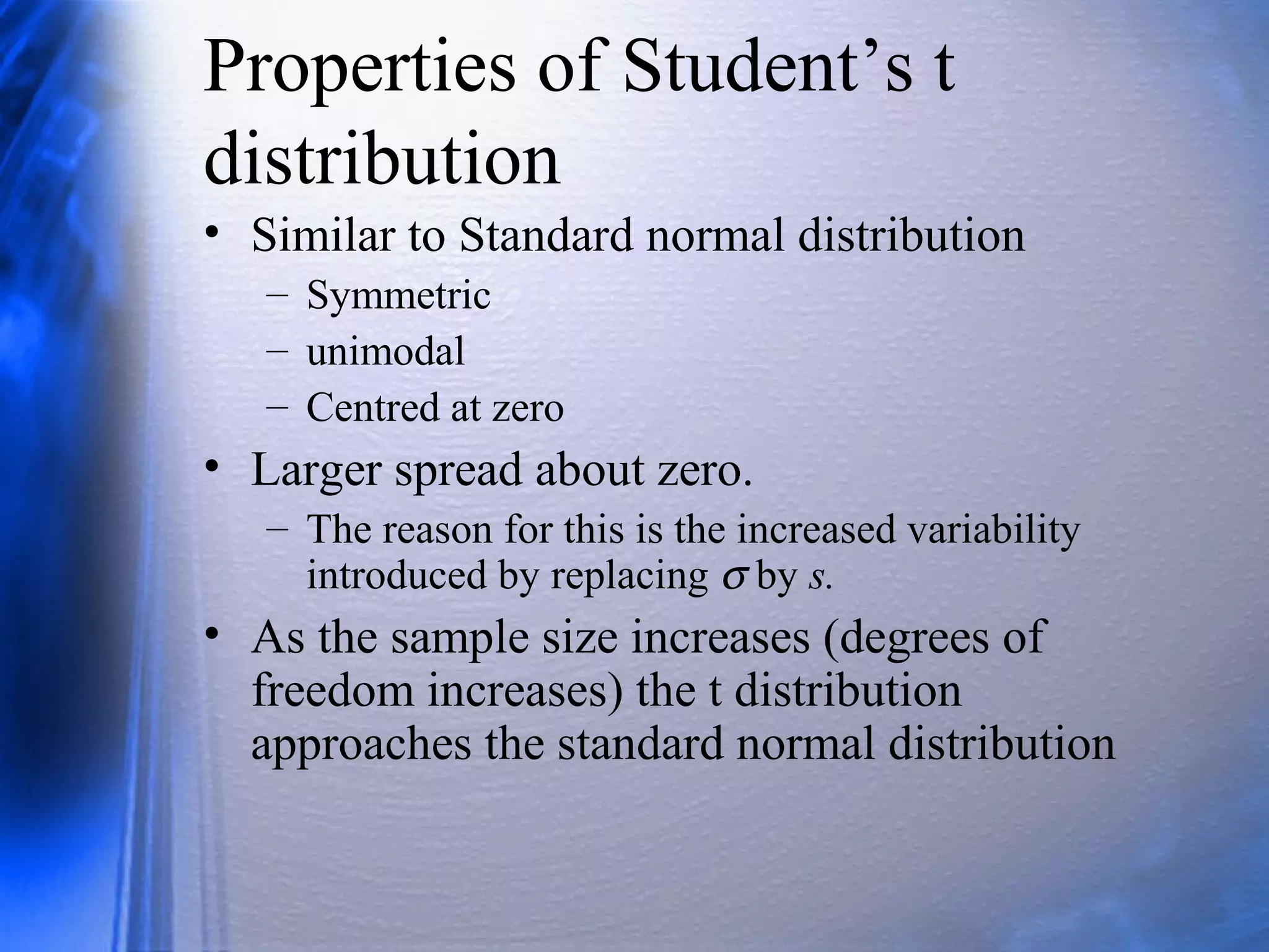 Properties of Student’s t
distribution
• Similar to Standard normal distribution
– Symmetric
– unimodal
– Centred at zero
• Larger spread about zero.
– The reason for this is the increased variability
introduced by replacing σ by s.
• As the sample size increases (degrees of
freedom increases) the t distribution
approaches the standard normal distribution
 