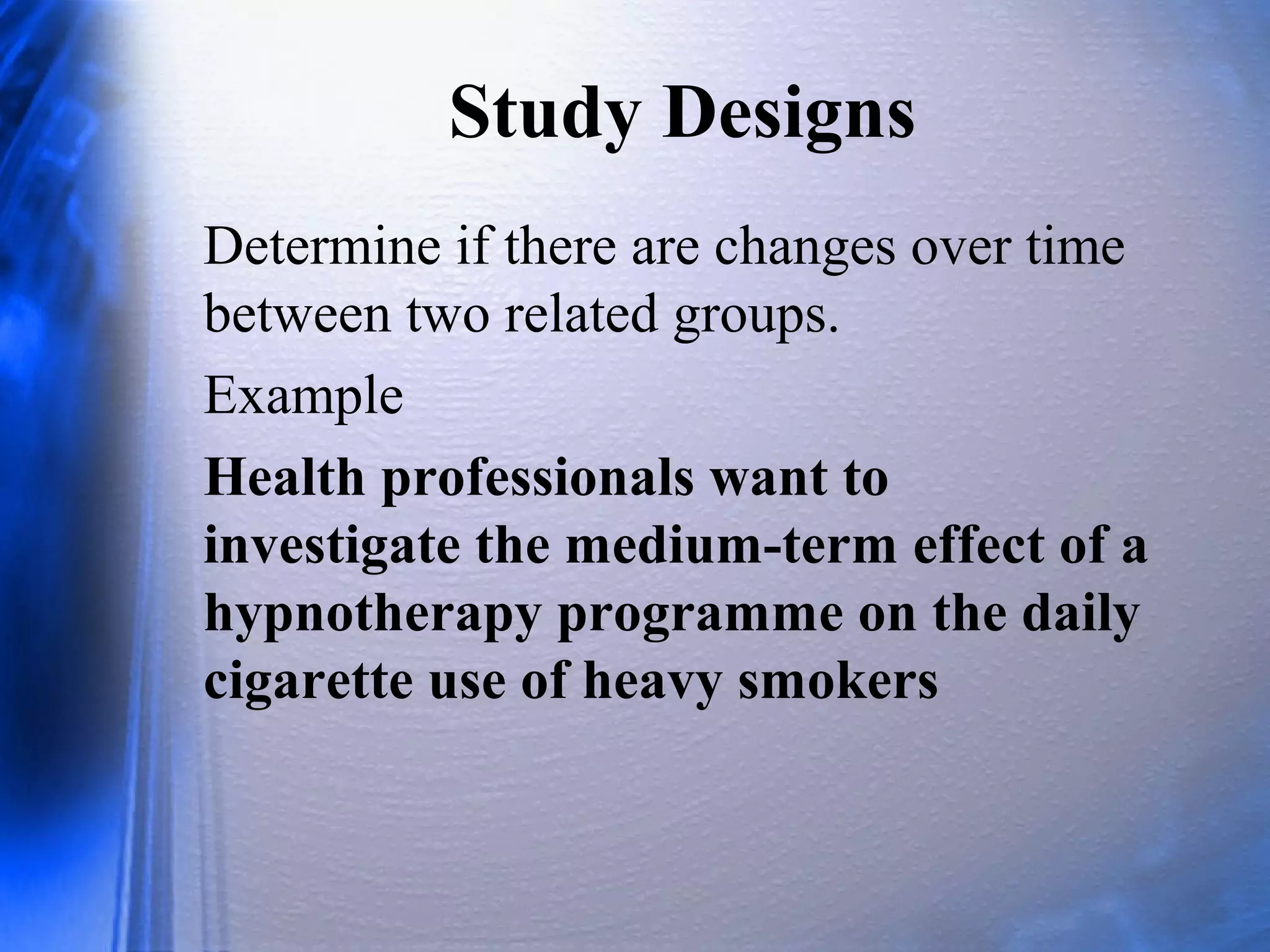 Study Designs
Determine if there are changes over time
between two related groups.
Example
Health professionals want to
investigate the medium-term effect of a
hypnotherapy programme on the daily
cigarette use of heavy smokers
 