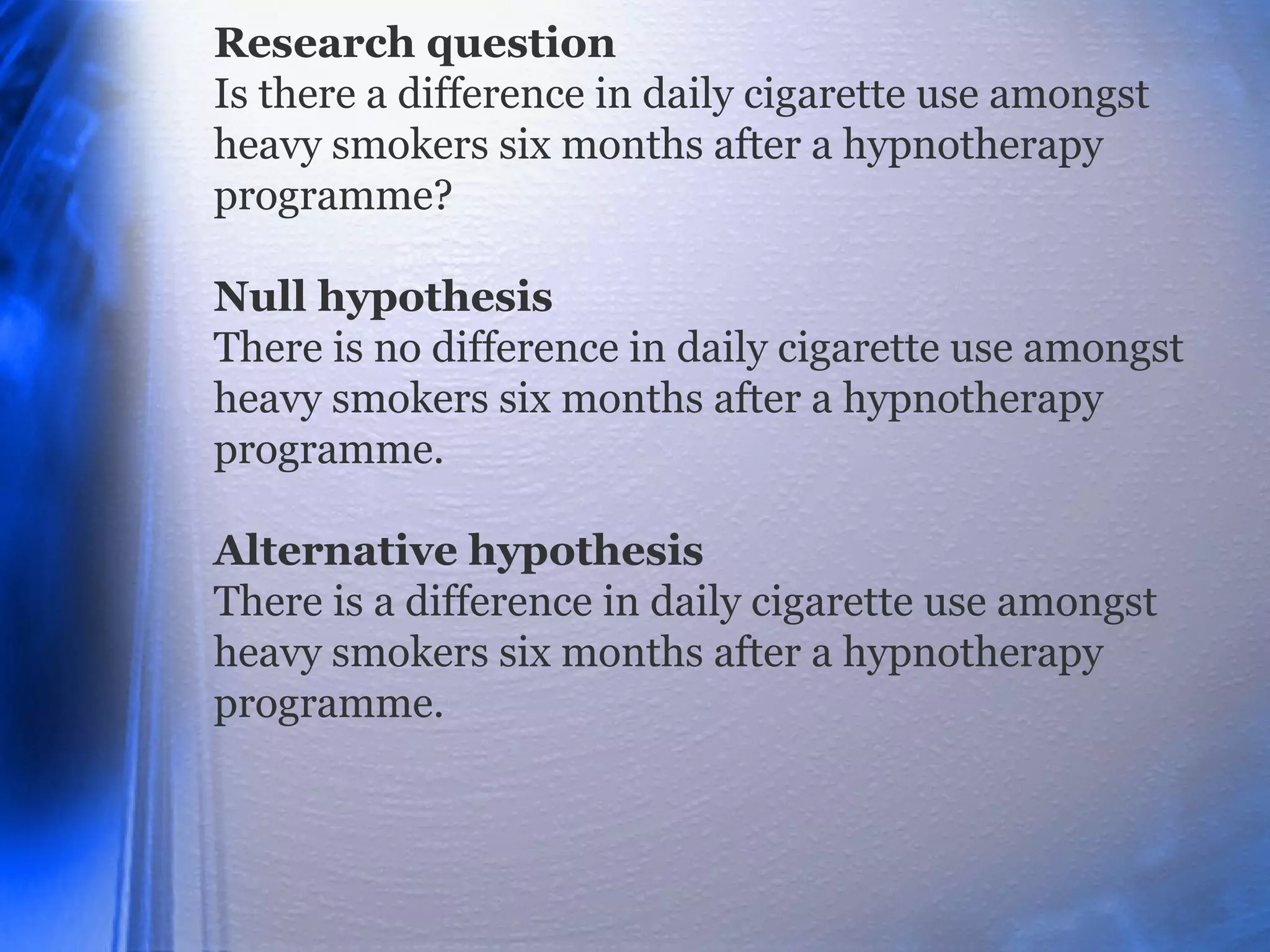 Research question
Is there a difference in daily cigarette use amongst
heavy smokers six months after a hypnotherapy
programme?
Null hypothesis
There is no difference in daily cigarette use amongst
heavy smokers six months after a hypnotherapy
programme.
Alternative hypothesis
There is a difference in daily cigarette use amongst
heavy smokers six months after a hypnotherapy
programme.
 