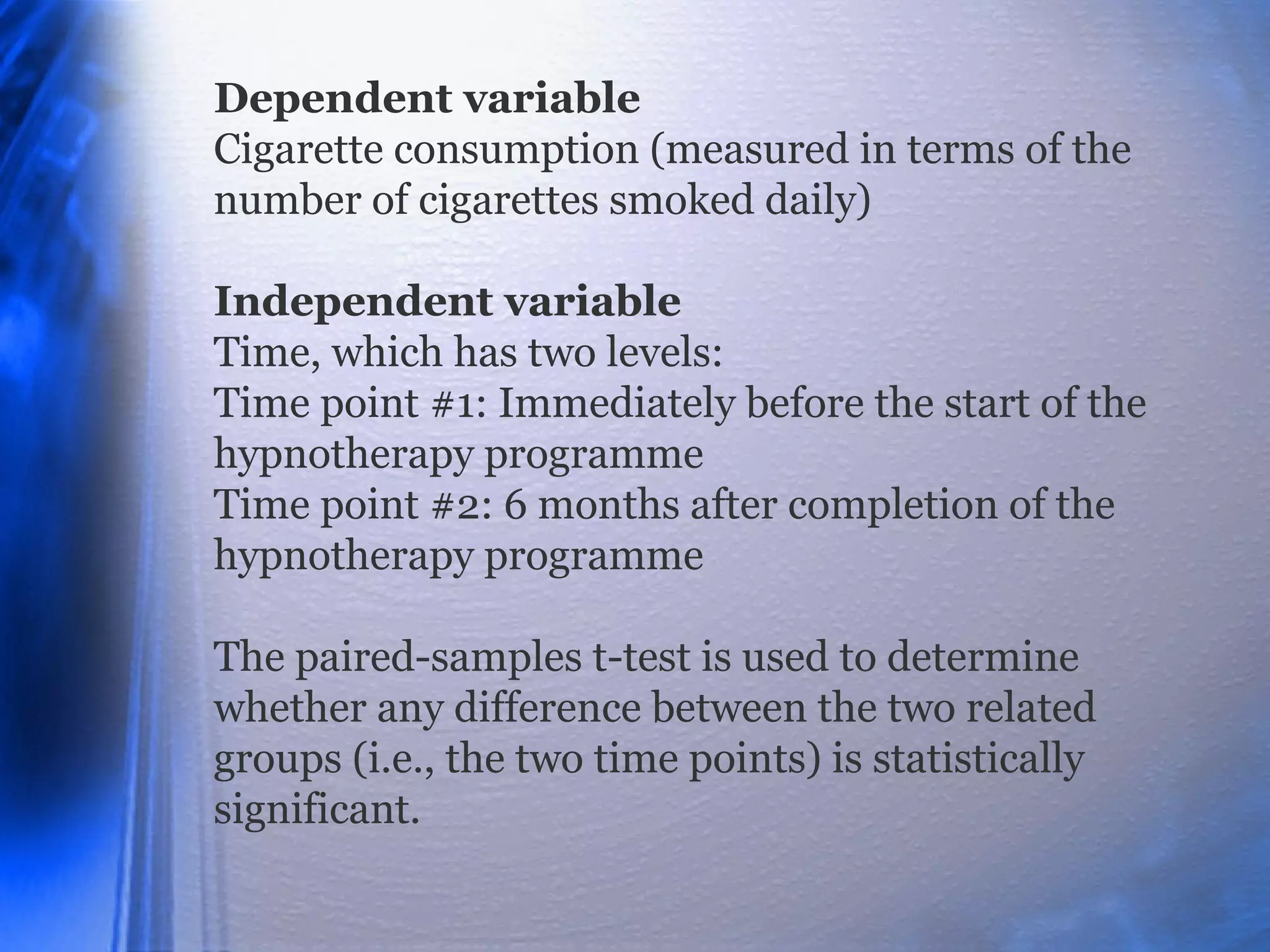 Dependent variable
Cigarette consumption (measured in terms of the
number of cigarettes smoked daily)
Independent variable
Time, which has two levels:
Time point #1: Immediately before the start of the
hypnotherapy programme
Time point #2: 6 months after completion of the
hypnotherapy programme
The paired-samples t-test is used to determine
whether any difference between the two related
groups (i.e., the two time points) is statistically
significant.
 