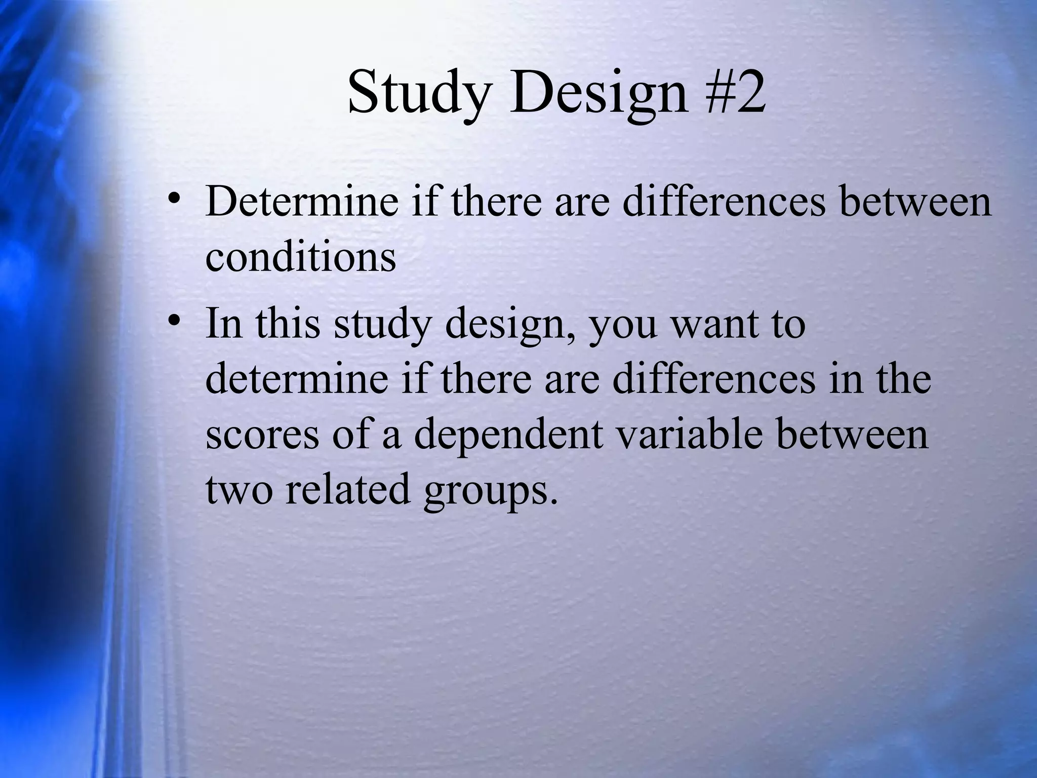 Study Design #2
• Determine if there are differences between
conditions
• In this study design, you want to
determine if there are differences in the
scores of a dependent variable between
two related groups.
 