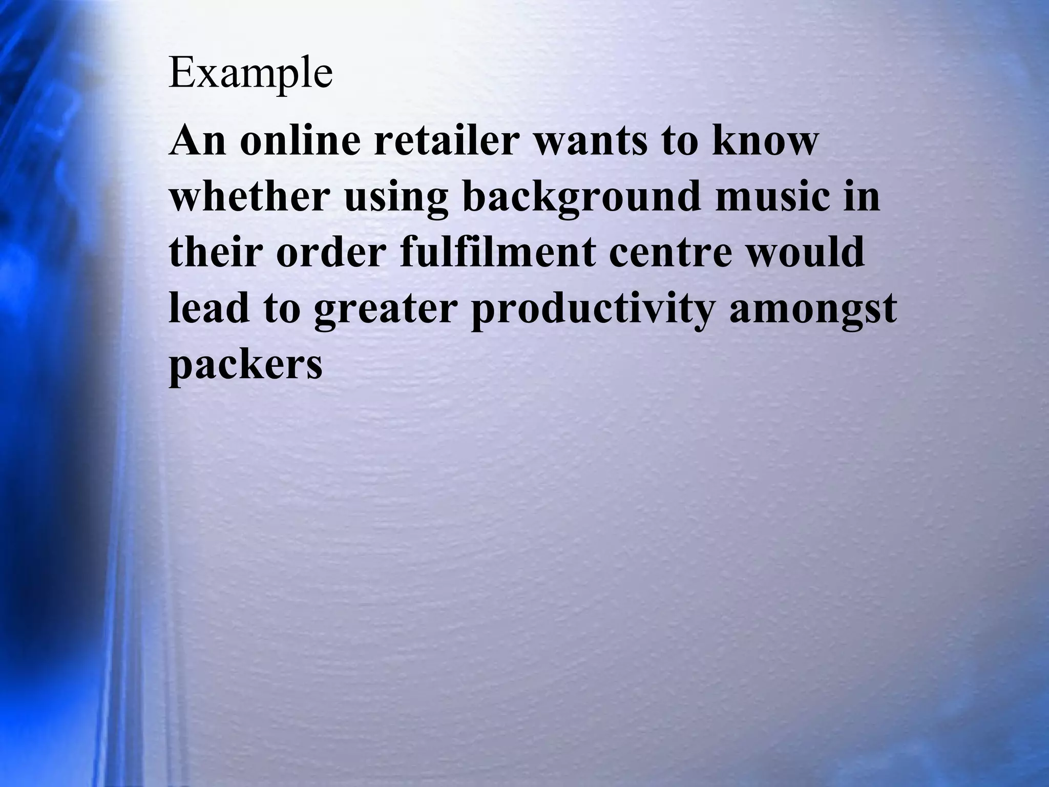 Example
An online retailer wants to know
whether using background music in
their order fulfilment centre would
lead to greater productivity amongst
packers
 
