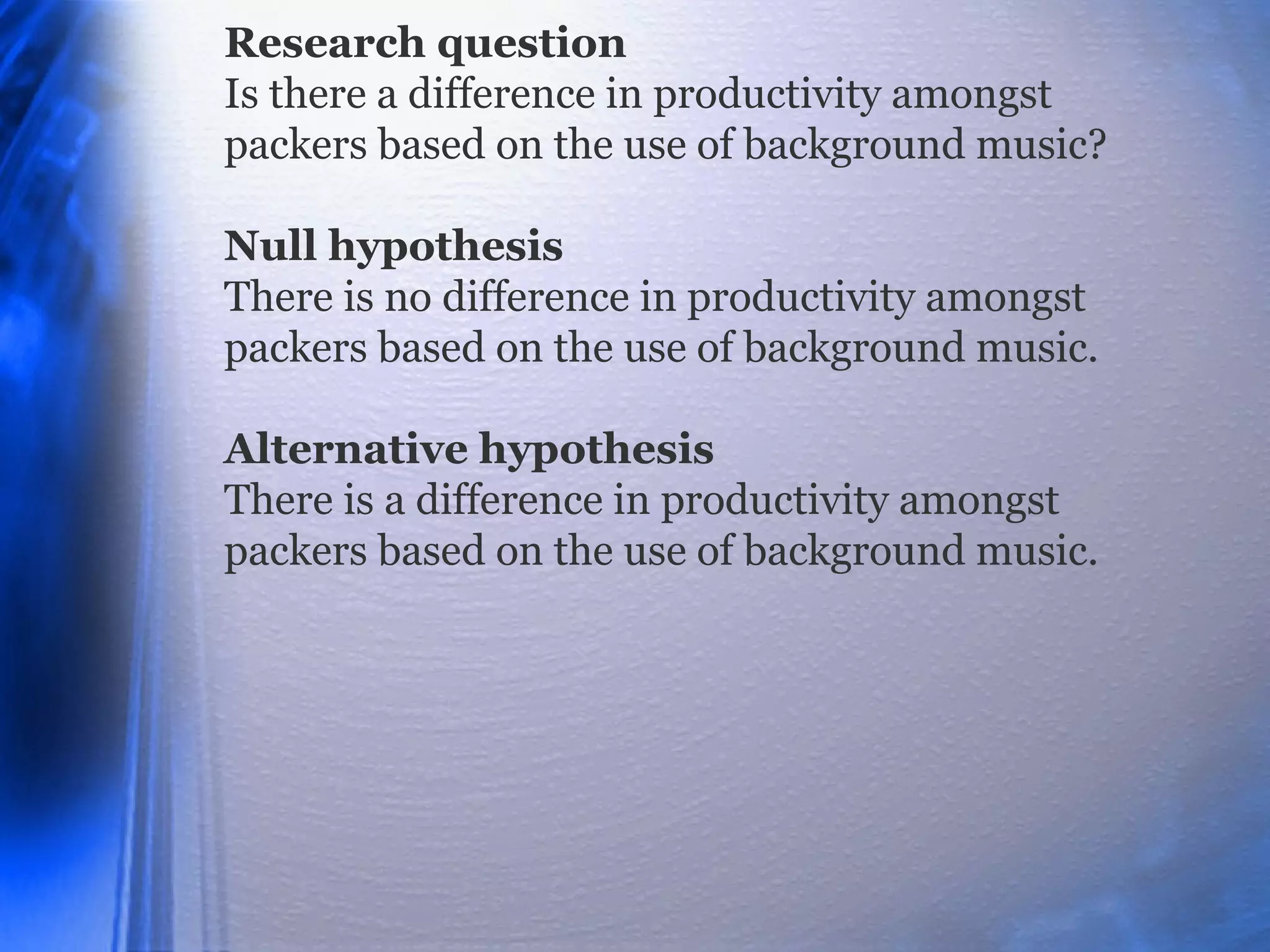 Research question
Is there a difference in productivity amongst
packers based on the use of background music?
Null hypothesis
There is no difference in productivity amongst
packers based on the use of background music.
Alternative hypothesis
There is a difference in productivity amongst
packers based on the use of background music.
 