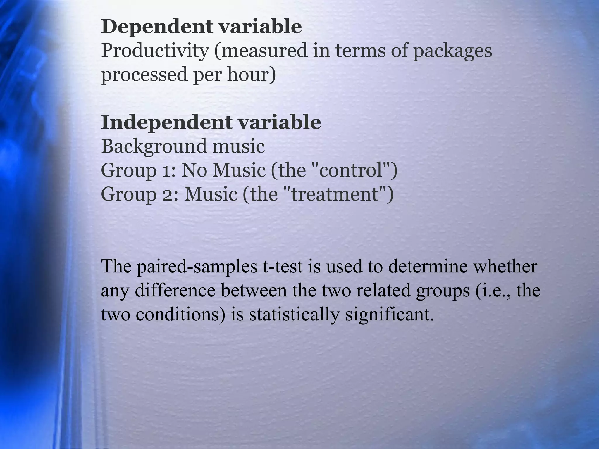 Dependent variable
Productivity (measured in terms of packages
processed per hour)
Independent variable
Background music
Group 1: No Music (the "control")
Group 2: Music (the "treatment")
The paired-samples t-test is used to determine whether
any difference between the two related groups (i.e., the
two conditions) is statistically significant.
 
