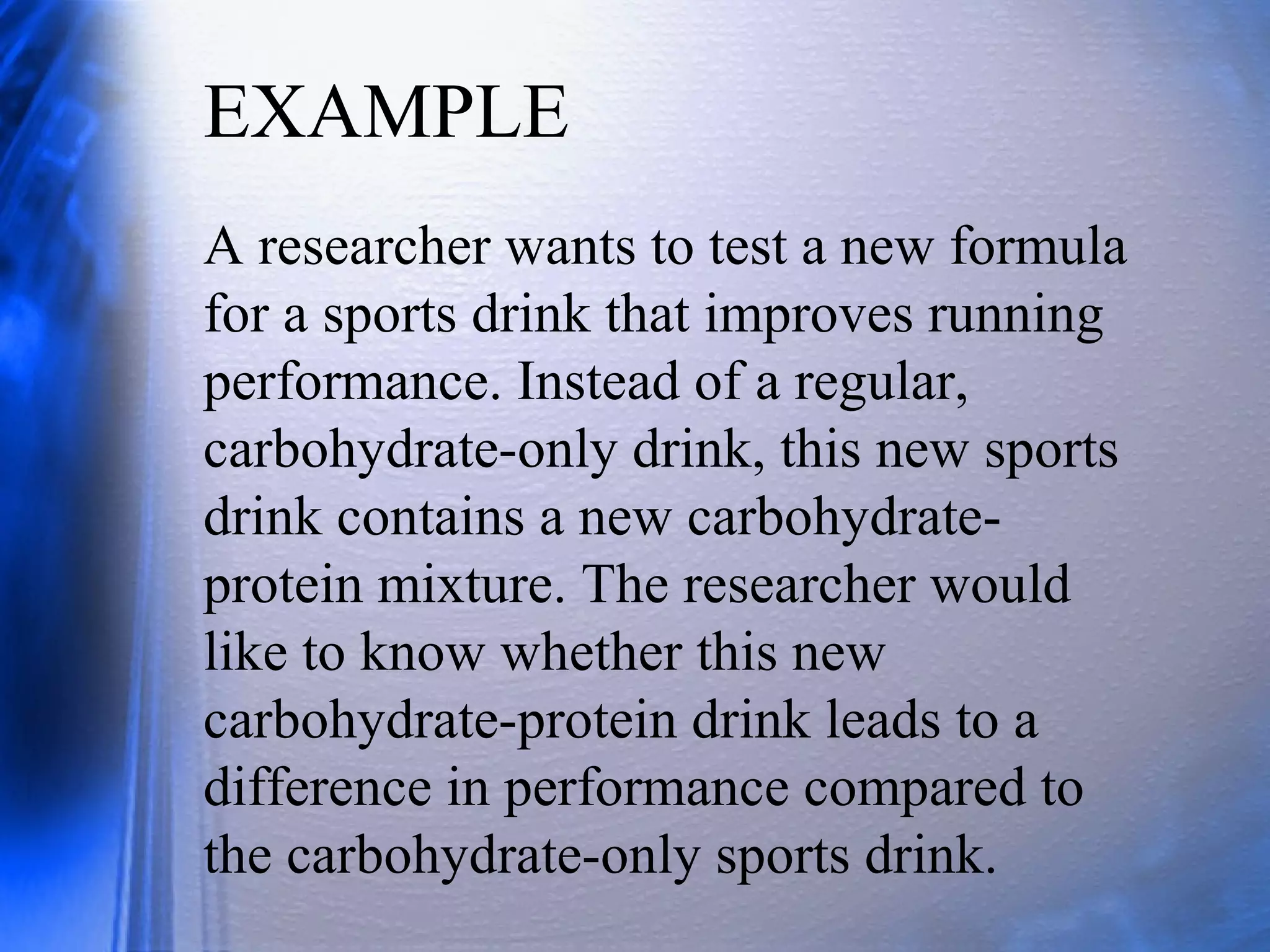 EXAMPLE
A researcher wants to test a new formula
for a sports drink that improves running
performance. Instead of a regular,
carbohydrate-only drink, this new sports
drink contains a new carbohydrate-
protein mixture. The researcher would
like to know whether this new
carbohydrate-protein drink leads to a
difference in performance compared to
the carbohydrate-only sports drink.
 