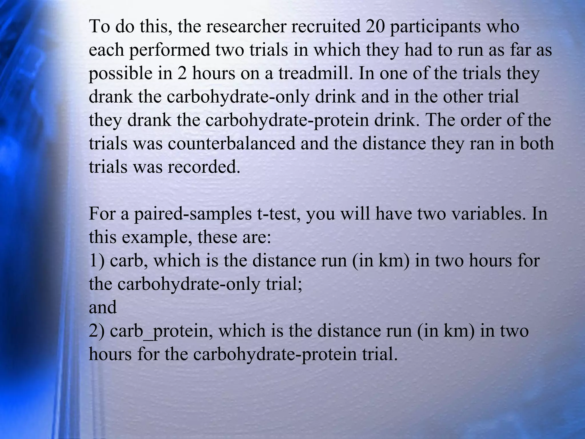 To do this, the researcher recruited 20 participants who
each performed two trials in which they had to run as far as
possible in 2 hours on a treadmill. In one of the trials they
drank the carbohydrate-only drink and in the other trial
they drank the carbohydrate-protein drink. The order of the
trials was counterbalanced and the distance they ran in both
trials was recorded.
For a paired-samples t-test, you will have two variables. In
this example, these are:
1) carb, which is the distance run (in km) in two hours for
the carbohydrate-only trial;
and
2) carb_protein, which is the distance run (in km) in two
hours for the carbohydrate-protein trial.
 
