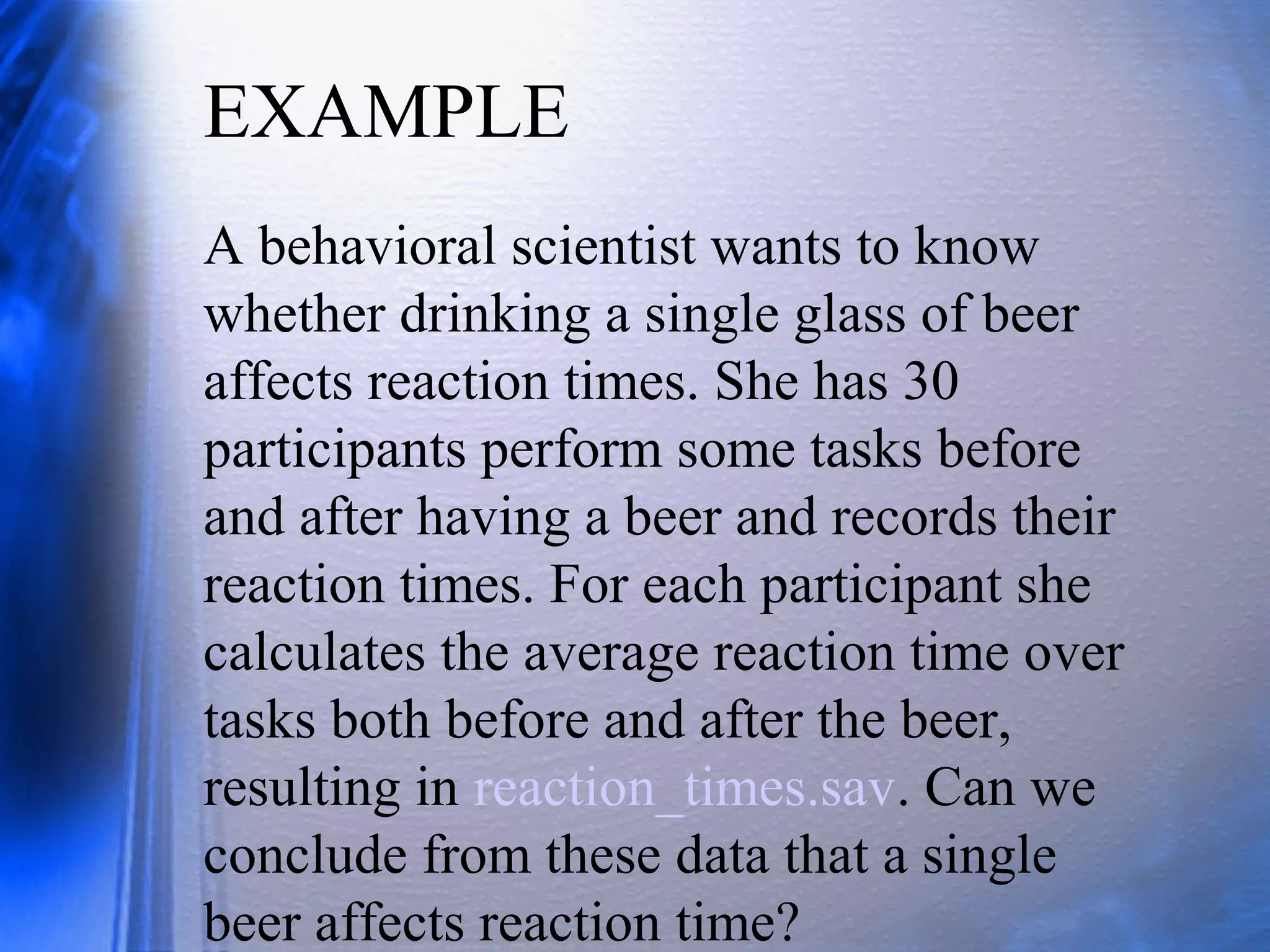 A behavioral scientist wants to know
whether drinking a single glass of beer
affects reaction times. She has 30
participants perform some tasks before
and after having a beer and records their
reaction times. For each participant she
calculates the average reaction time over
tasks both before and after the beer,
resulting in reaction_times.sav. Can we
conclude from these data that a single
beer affects reaction time?
EXAMPLE
 