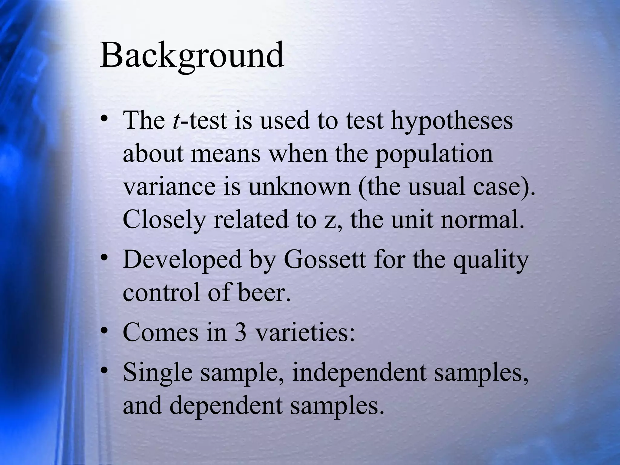Background
• The t-test is used to test hypotheses
about means when the population
variance is unknown (the usual case).
Closely related to z, the unit normal.
• Developed by Gossett for the quality
control of beer.
• Comes in 3 varieties:
• Single sample, independent samples,
and dependent samples.
 