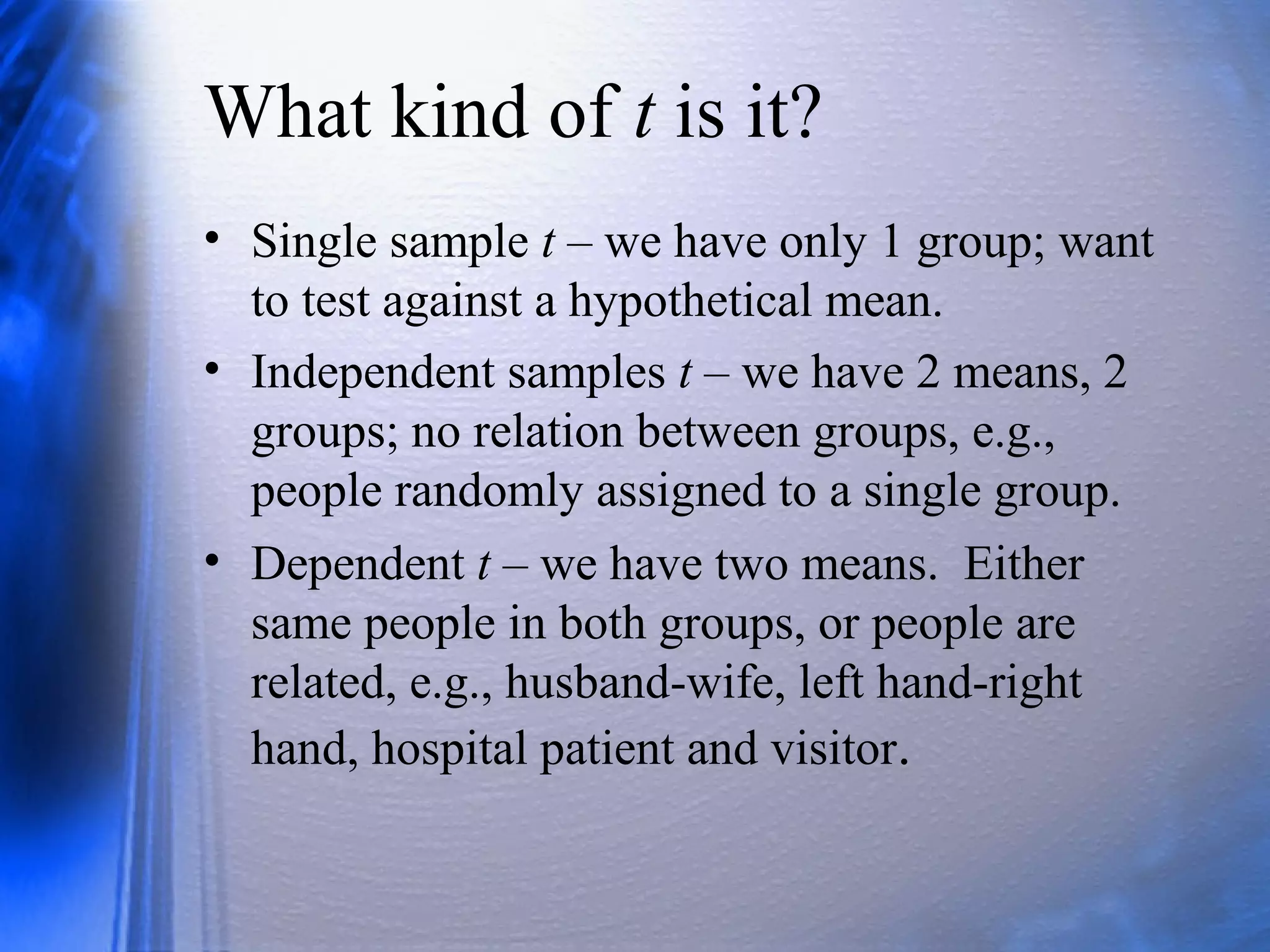 What kind of t is it?
• Single sample t – we have only 1 group; want
to test against a hypothetical mean.
• Independent samples t – we have 2 means, 2
groups; no relation between groups, e.g.,
people randomly assigned to a single group.
• Dependent t – we have two means. Either
same people in both groups, or people are
related, e.g., husband-wife, left hand-right
hand, hospital patient and visitor.
 