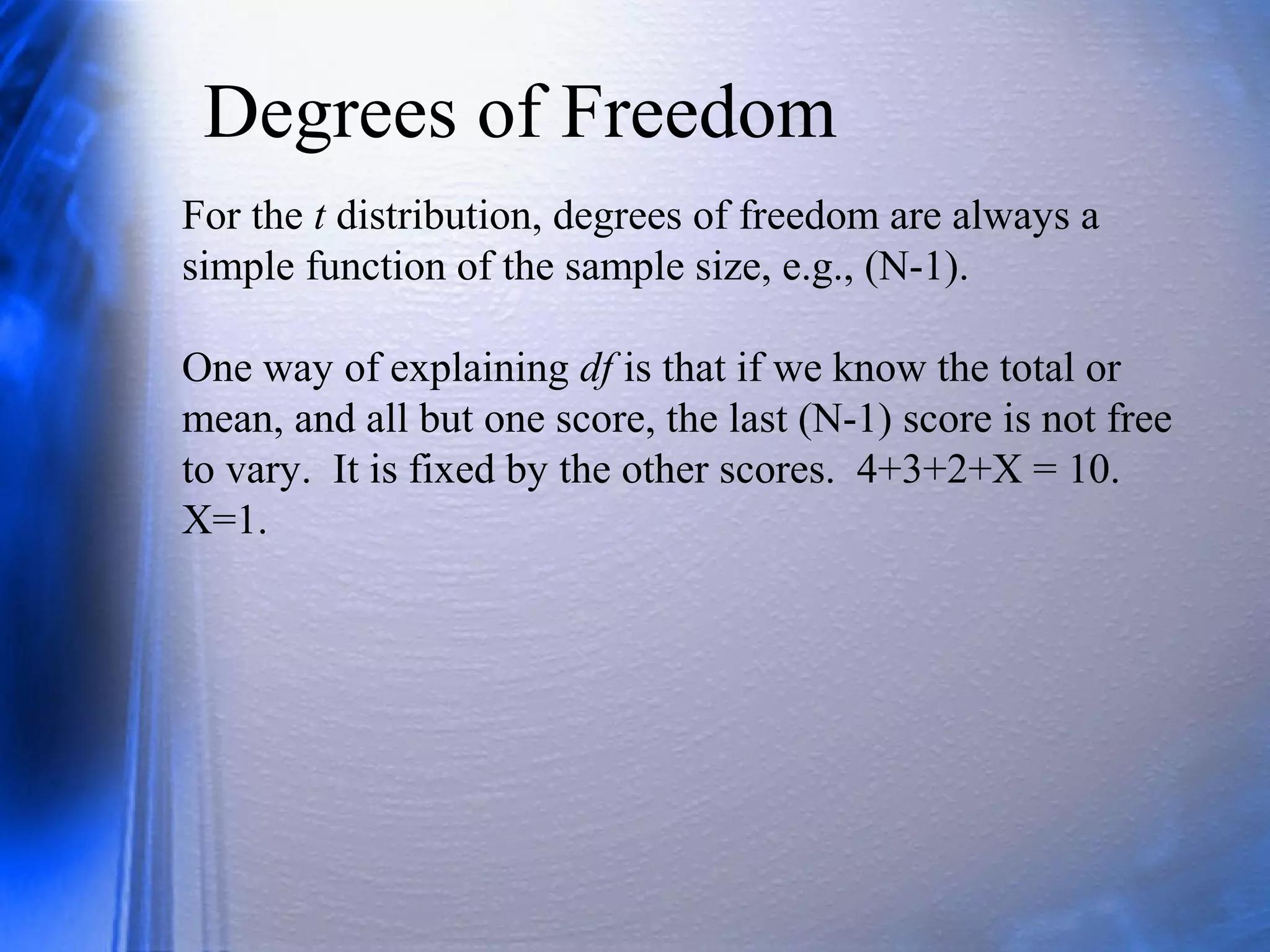 Degrees of Freedom
For the t distribution, degrees of freedom are always a
simple function of the sample size, e.g., (N-1).
One way of explaining df is that if we know the total or
mean, and all but one score, the last (N-1) score is not free
to vary. It is fixed by the other scores. 4+3+2+X = 10.
X=1.
 