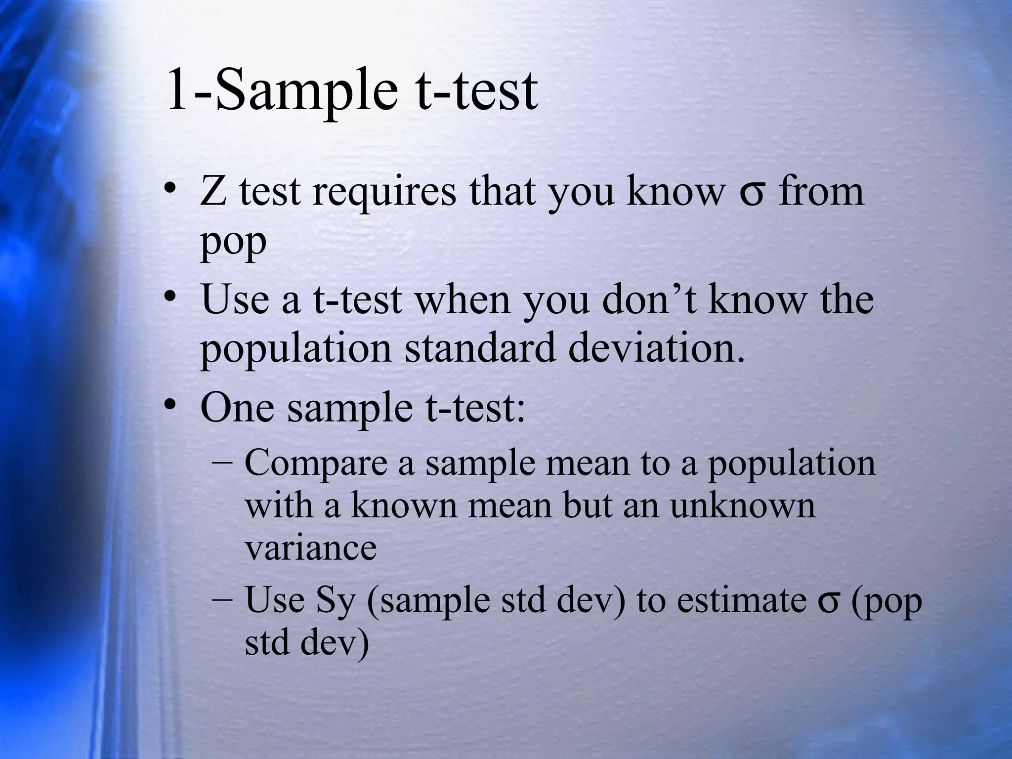 1-Sample t-test
• Z test requires that you know σ from
pop
• Use a t-test when you don’t know the
population standard deviation.
• One sample t-test:
– Compare a sample mean to a population
with a known mean but an unknown
variance
– Use Sy (sample std dev) to estimate σ (pop
std dev)
 