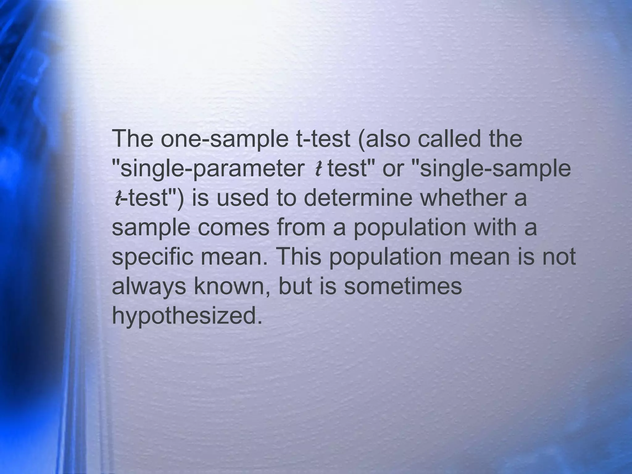 The one-sample t-test (also called the
"single-parameter t test" or "single-sample
t-test") is used to determine whether a
sample comes from a population with a
specific mean. This population mean is not
always known, but is sometimes
hypothesized.
 