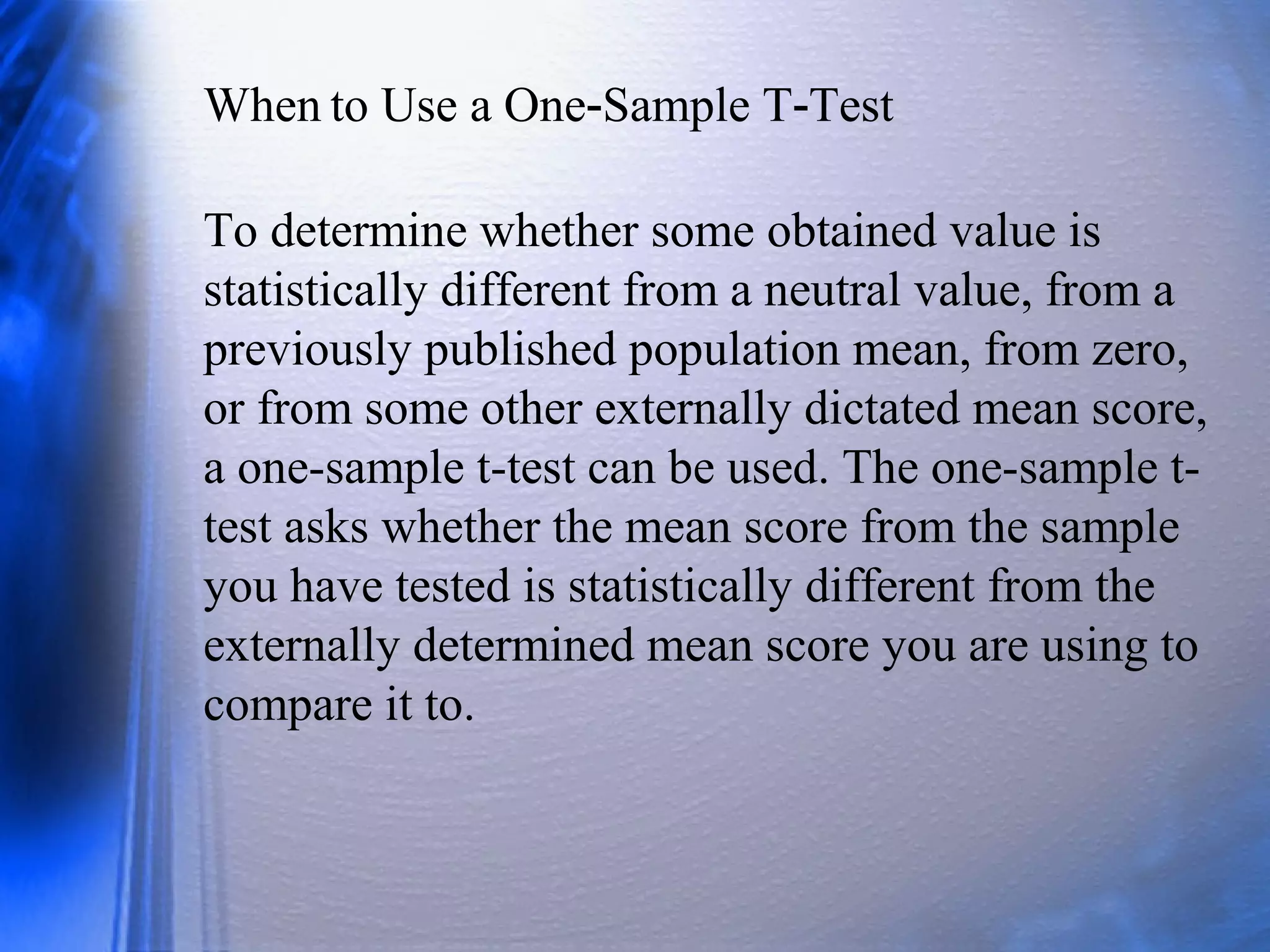When to Use a One Sample T Test‐ ‐
To determine whether some obtained value is
statistically different from a neutral value, from a
previously published population mean, from zero,
or from some other externally dictated mean score,
a one-sample t-test can be used. The one-sample t-
test asks whether the mean score from the sample
you have tested is statistically different from the
externally determined mean score you are using to
compare it to.
 