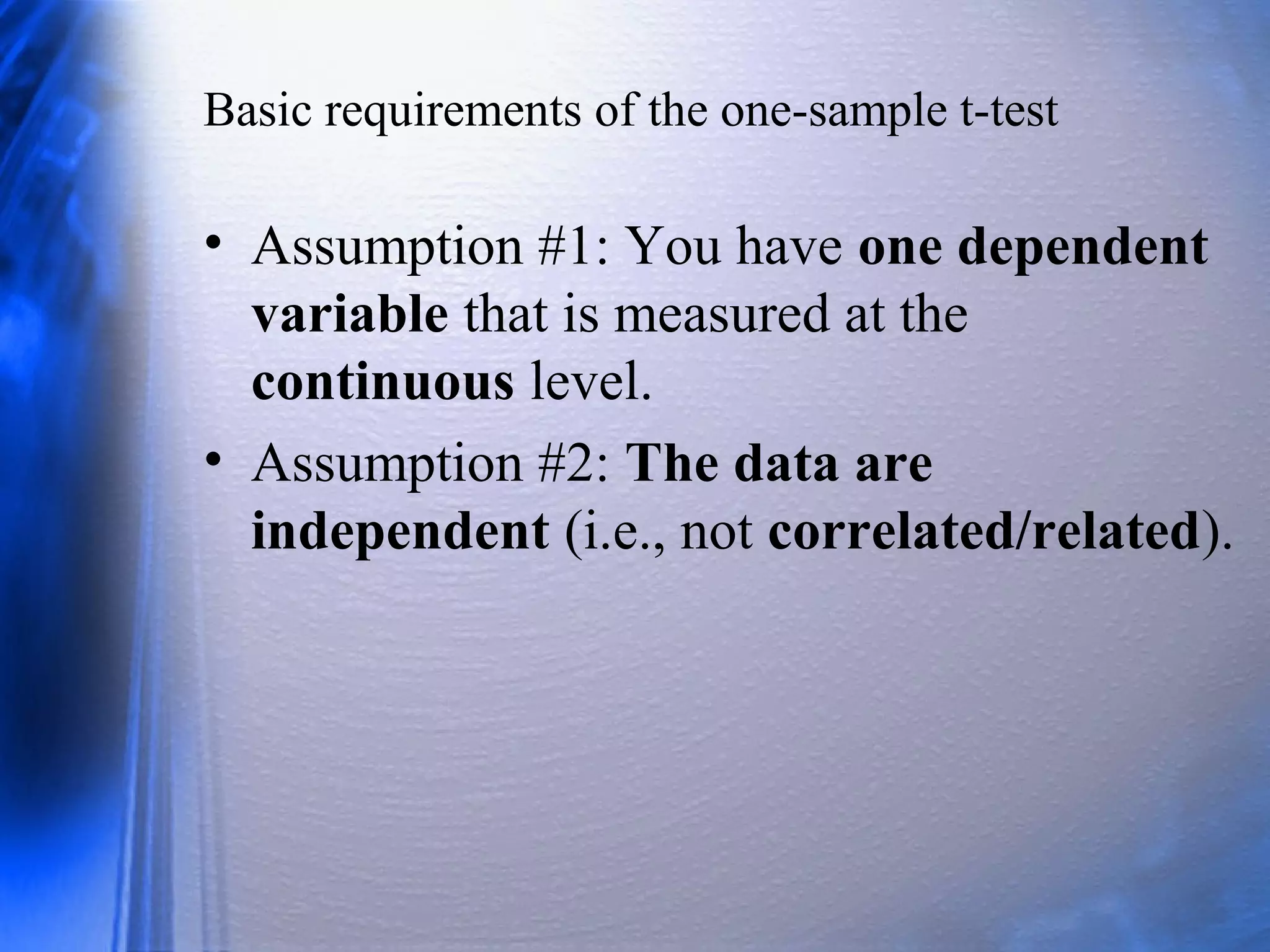 Basic requirements of the one-sample t-test
• Assumption #1: You have one dependent
variable that is measured at the
continuous level.
• Assumption #2: The data are
independent (i.e., not correlated/related).
 
