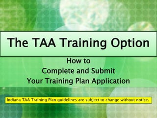 The TAA Training Option How to Complete and Submit Your Training Plan Application Indiana TAA Training Plan guidelines are subject to change without notice.    