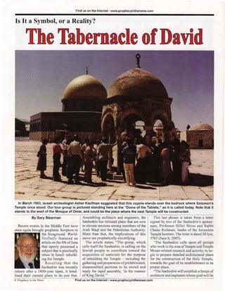 Find us on the Internet - www.prophecyinthenews.com


Is It a Symbol, or a Reality?


        The Tabernacle of David




                                                                                                                                         '-
           - -,.

               -
                    ,
           ~ --<



              - :':"';:====~-L
                  -
  In March 1983, Israeli archeologist Asher Kaufman suggested that this cupola stands over the bedrock where Solomon's
Temple once stood . Our tour group Is pictured standing here at the " Dome of the Tablets," as it is called today. Note that it
stands to the west of the Mosque of Omar, and could be the place where the next Temple will be constructed .
             By Gary Stearman                   Assembl ing architects and engineers, the          Thi s last phrase is taken from a leller
                                                Sanhedrin has initiated plans that are sure      signed by two of the Sanhedrin's spokes-
   Recent events in the Middle East have        to elevate tensions among members of the         men, Professor Hillel Weiss and Rabbi
            b","ght prophetic Scripture to      Arab Waqf and the Palestinian Authority.         Chaim Richman, leader of the Jerusalem
                  the foreground . World-       More than that, the implications of this         Temple Institute. The letter is dated 28 Iyar,
                  NelDaily featured an          move are prophetically electrifying.             5765 (June 6, 2005),
                  article on Ihe 8th of June      The article states, "The group, which            "The Sanhedrin call s upon all groups
                  that openly presented a       calls itself the Sanhedrin, is call ing on the   who work in the area of Temple and Temple
                  subject that is practically   Jewish people to contribute toward the           Mount-related research and activity, to be-
                  taboo in Israel: rebuild-     acquisition of materials for the purpose         gin to prepare detailed architectural plans
                  ing the Temple.               of rebuilding the Temple - including the         for the construction of the Holy Temple,
                     Recalling that t he        gathering and preparation of prefabricated,      towards the goal of its establishment in its
                  Sanhedrin was recently        disassembled portions to be stored and           proper place.
reborn afler a l 600-year lapse, it head-       ready fo r rapid assembly, 'in the manner          "The Sanhedrin will establi sh a forum of
lined their current plans to do just that.      of King David. '"                                architects and engineers whose goal will be
8 Proph«:y in the News                    Find us on the Intemet • www.prophecylnlhenews.com
 