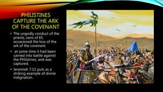PHILISTINES
CAPTURE THE ARK
OF THE COVENANT
• The ungodly conduct of the
priests, sons of Eli,
occasioned the loss of the
ark of the covenant.
• at some time it had been
carried into battle against
the Philistines, and was
captured.
• Jeremiah 7:12 puts as a
striking example of divine
indignation.
 