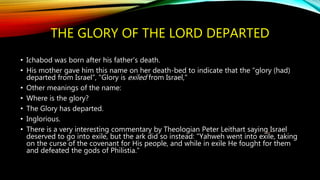 THE GLORY OF THE LORD DEPARTED
• Ichabod was born after his father's death.
• His mother gave him this name on her death-bed to indicate that the "glory (had)
departed from Israel”, "Glory is exiled from Israel,"
• Other meanings of the name:
• Where is the glory?
• The Glory has departed.
• Inglorious.
• There is a very interesting commentary by Theologian Peter Leithart saying Israel
deserved to go into exile, but the ark did so instead: "Yahweh went into exile, taking
on the curse of the covenant for His people, and while in exile He fought for them
and defeated the gods of Philistia."
 