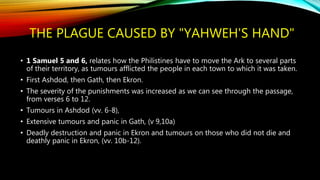THE PLAGUE CAUSED BY "YAHWEH'S HAND"
• 1 Samuel 5 and 6, relates how the Philistines have to move the Ark to several parts
of their territory, as tumours afflicted the people in each town to which it was taken.
• First Ashdod, then Gath, then Ekron.
• The severity of the punishments was increased as we can see through the passage,
from verses 6 to 12.
• Tumours in Ashdod (vv. 6-8),
• Extensive tumours and panic in Gath, (v 9,10a)
• Deadly destruction and panic in Ekron and tumours on those who did not die and
deathly panic in Ekron, (vv. 10b-12).
 