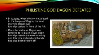 PHILISTINE GOD DAGON DEFEATED
• In Ashdod, when the Ark was placed
in the temple of Dagon, the next
morning Dagon was
found prostrate in front of the Ark.
• Once the statue of Dagon was
restored to its place, it was again
found prostrate the next morning,
and this time its head and hands
had also been broken off.
 
