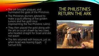 THE PHILISTINES
RETURN THE ARK
• The ark brought plagues, and
humiliated the gods of the Philistines.
• The Philistines diviners advised to
make a guilt offering of five golden
tumors and five gold mice
(representing the five Philistine rulers).
• They then placed the gold along with
the ark on a cart drawn by two cows,
who headed straight for Israel and did
not waver.
• The Ark returned with treasure, just as
when Israel was leaving Egypt. (1
Samuel 6:6)
 