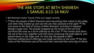 THE ARK STOPS AT BETH SHEMESH
1 SAMUEL 6:13-16 NKJV
• Bet Shemesh means “house of the sun” pagan worship
• 13 Now the people of Beth Shemesh were harvesting their wheat in the valley,
and when they looked up and saw the ark, they rejoiced at the sight. 14 The
cart came to the field of Joshua of Beth Shemesh, and there it stopped
beside a large rock. The people chopped up the wood of the cart and
sacrificed the cows as a burnt offering to the LORD. 15 The Levites took down
the ark of the LORD, together with the chest containing the gold objects, and
placed them on the large rock. On that day the people of Beth
Shemesh offered burnt offerings and made sacrifices to the LORD. 16 The five
rulers of the Philistines saw all this and then returned that same day to Ekron.
 