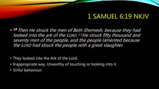 1 SAMUEL 6:19 NKJV
• 19 Then He struck the men of Beth Shemesh, because they had
looked into the ark of the LORD. [d]He struck fifty thousand and
seventy men of the people, and the people lamented because
the LORD had struck the people with a great slaughter.
• They looked into the Ark of the Lord.
• Inappropriate way. Unworthy of touching or looking into it.
• Sinful behaviour.
 