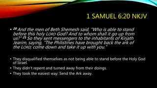 1 SAMUEL 6:20 NKJV
• 20 And the men of Beth Shemesh said, “Who is able to stand
before this holy LORD God? And to whom shall it go up from
us?” 21 So they sent messengers to the inhabitants of Kirjath
Jearim, saying, “The Philistines have brought back the ark of
the LORD; come down and take it up with you.”
• They disqualified themselves as not being able to stand before the Holy God
of Israel.
• They didn’t repent and turned away from their doings.
• They took the easiest way: Send the Ark away.
 