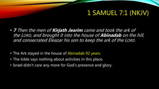1 SAMUEL 7:1 (NKJV)
• 7 Then the men of Kirjath Jearim came and took the ark of
the LORD, and brought it into the house of Abinadab on the hill,
and consecrated Eleazar his son to keep the ark of the LORD.
• The Ark stayed in the house of Abinadab 92 years.
• The bible says nothing about activities in this place.
• Israel didn’t care any more for God’s presence and glory.
 