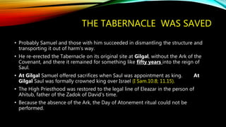THE TABERNACLE WAS SAVED
• Probably Samuel and those with him succeeded in dismantling the structure and
transporting it out of harm's way.
• He re-erected the Tabernacle on its original site at Gilgal, without the Ark of the
Covenant, and there it remained for something like fifty years into the reign of
Saul.
• At Gilgal Samuel offered sacrifices when Saul was appointment as king. At
Gilgal Saul was formally crowned king over Israel (I Sam.10.8; 11.15).
• The High Priesthood was restored to the legal line of Eleazar in the person of
Ahitub, father of the Zadok of David's time.
• Because the absence of the Ark, the Day of Atonement ritual could not be
performed.
 